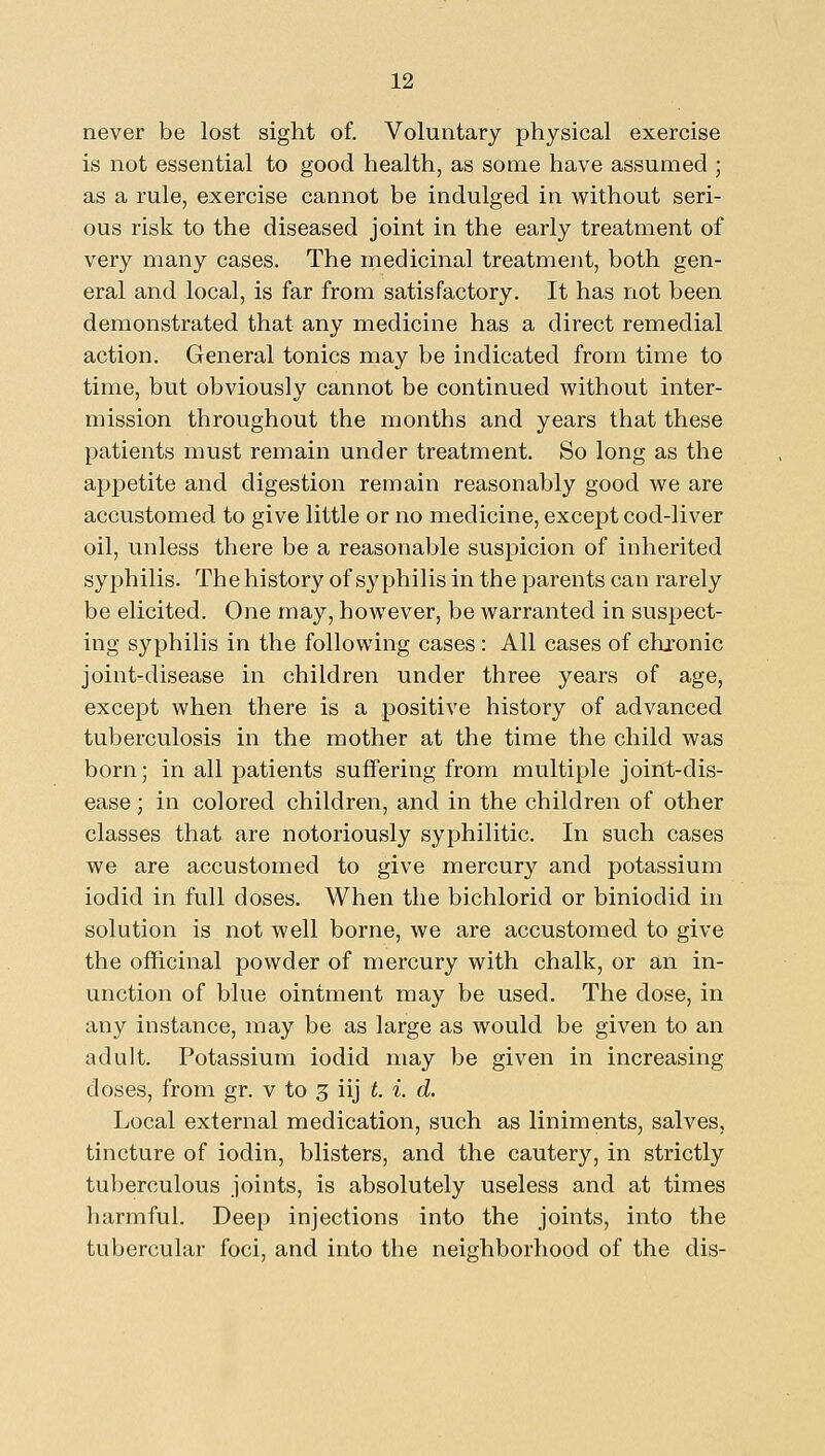never be lost sight of. Voluntary physical exercise is not essential to good health, as some have assumed ; as a rule, exercise cannot be indulged in without seri- ous risk to the diseased joint in the early treatment of very many cases. The medicinal treatment, both gen- eral and local, is far from satisfactory. It has not been demonstrated that any medicine has a direct remedial action. General tonics may be indicated from time to time, but obviously cannot be continued without inter- mission throughout the months and years that these patients must remain under treatment. So long as the apj)etite and digestion remain reasonably good we are accustomed to give little or no medicine, except cod-liver oil, unless there be a reasonable suspicion of inherited syphilis. The history of syphilis in the parents can rarely be elicited. One may, however, be warranted in suspect- ing syphilis in the following cases : All cases of clixonic joint-disease in children under three years of age, except when there is a positive history of advanced tuberculosis in the mother at the time the child was born; in all patients suffering from multiple joint-dis- ease ; in colored children, and in the children of other classes that are notoriously syphilitic. In such cases we are accustomed to give mercury and potassium iodid in full doses. When the bichlorid or biniodid in solution is not well borne, we are accustomed to give the officinal powder of mercury with chalk, or an in- unction of blue ointment may be used. The dose, in any instance, may be as large as would be given to an adult. Potassium iodid may be given in increasing doses, from gr. v to 3 iij t. i. d. Local external medication, such as liniments, salves, tincture of iodin, blisters, and the cautery, in strictly tuberculous joints, is absolutely useless and at times harmful. Deep injections into the joints, into the tubercular foci, and into the neighborhood of the dis-