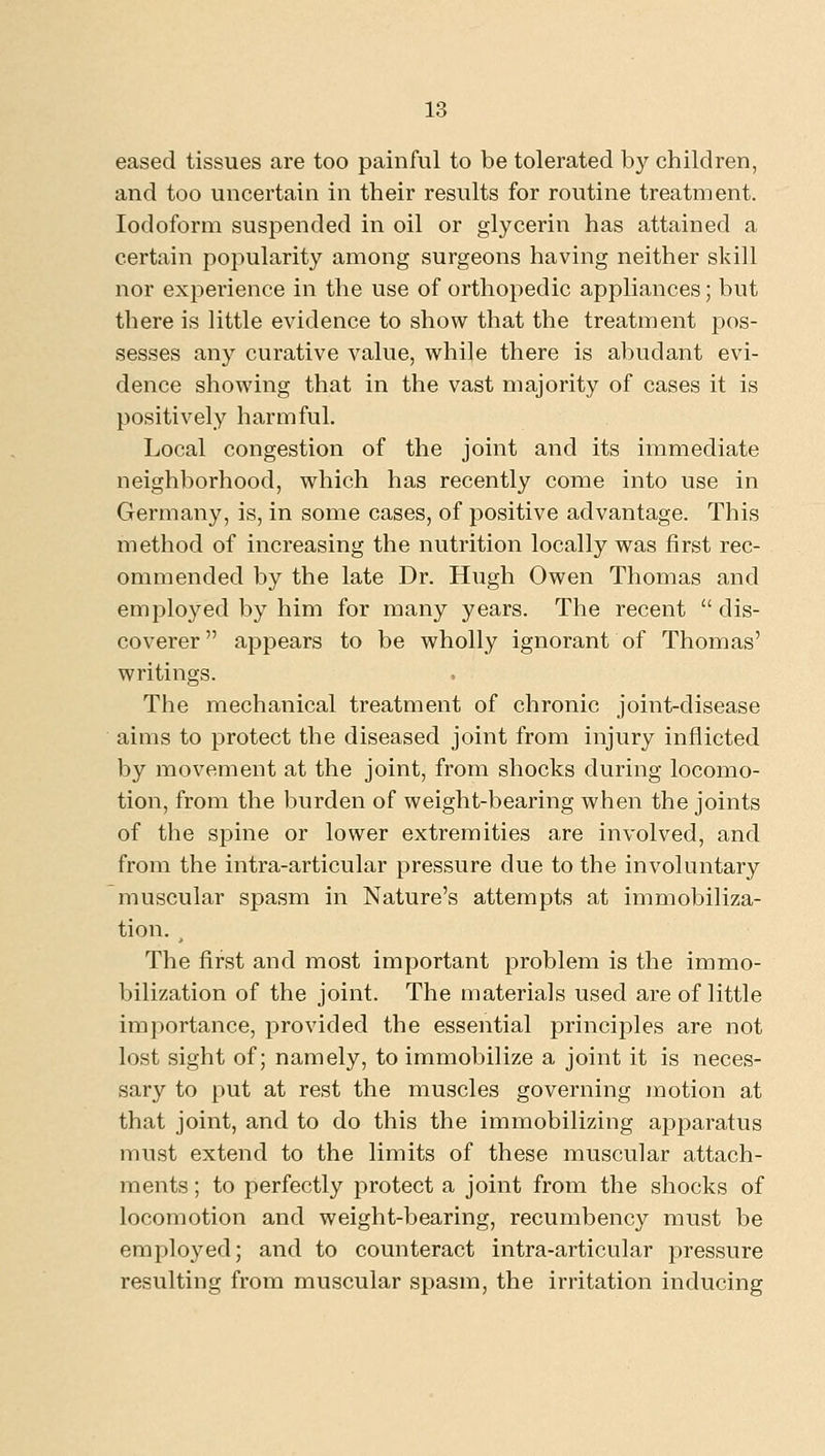 eased tissues are too painful to be tolerated by children, and too uncertain in their results for routine treatment. Iodoform suspended in oil or glycerin has attained a certain popularity among surgeons having neither skill nor experience in the use of orthopedic appliances; but there is little evidence to show that the treatment jjos- sesses any curative value, while there is abudant evi- dence showing that in the vast majority of cases it is positively harmful. Local congestion of the joint and its immediate neighborhood, which has recently come into use in Germany, is, in some cases, of positive advantage. This method of increasing the nutrition locally was first rec- ommended by the late Dr. Hugh Owen Thomas and employed by him for many years. The recent  dis- coverer appears to be wholly ignorant of Thomas' writings. The mechanical treatment of chronic joint-disease aims to protect the diseased joint from injury inflicted by movement at the joint, from shocks during locomo- tion, from the burden of weight-bearing when the joints of the si^ine or lower extremities are involved, and from the intra-articular pressure due to the involuntary muscular spasm in Nature's attempts at immobiliza- tion. ^ The first and most important problem is the immo- bilization of the joint. The materials used are of little importance, provided the essential principles are not lost sight of; namely, to immobilize a joint it is neces- sary to put at rest the muscles governing motion at that joint, and to do this the immobilizing apparatus must extend to the limits of these muscular attach- ments ; to perfectly protect a joint from the shocks of locomotion and weight-bearing, recumbency must be employed; and to counteract intra-articular pressure resulting from muscular spasm, the irritation inducing
