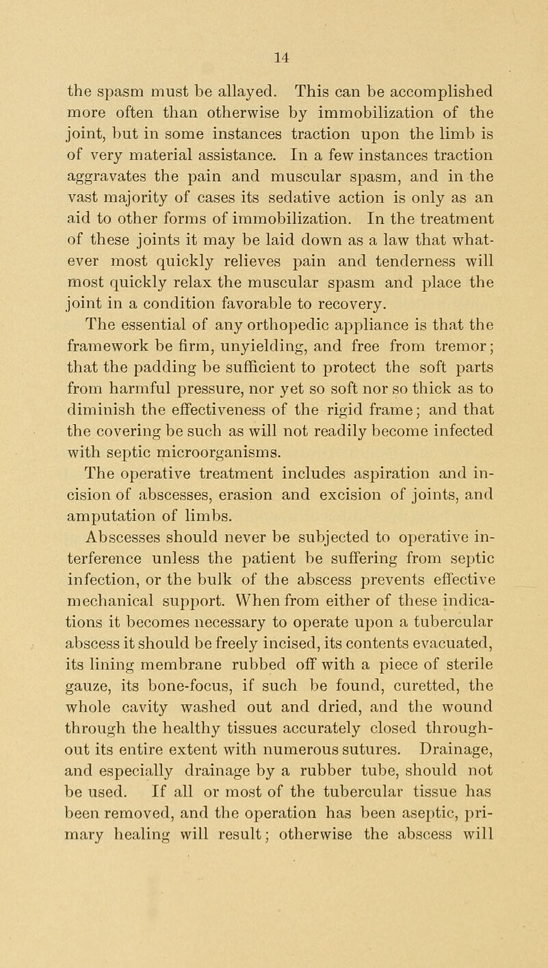 the spasm must be allayed. This can be accomplished more often than otherwise by immobilization of the joint, but in some instances traction upon the limb is of very material assistance. In a few instances traction aggravates the pain and muscular spasm, and in the vast majority of cases its sedative action is only as an aid to other forms of immobilization. In the treatment of these joints it may be laid down as a law that what- ever most quickly relieves pain and tenderness will most quickly relax the muscular spasm and place the joint in a condition favorable to recovery. The essential of any orthopedic appliance is that the framework be firm, unyielding, and free from tremor; that the padding be sufficient to protect the soft parts from harmful pressure, nor yet so soft nor so thick as to diminish the effectiveness of the rigid frame; and that the covering be such as will not readily become infected with septic microorganisms. The operative treatment includes aspiration and in- cision of abscesses, erasion and excision of joints, and amputation of limbs. Abscesses should never be subjected to operative in- terference unless the patient be suffering from septic infection, or the bulk of the abscess prevents effective mechanical support. When from either of these indica- tions it becomes necessary to operate upon a tubercular abscess it should be freely incised, its contents evacuated, its lining membrane rubbed off with a piece of sterile gauze, its bone-focus, if such be found, curetted, the whole cavity washed out and dried, and the wound through the healthy tissues accurately closed through- out its entire extent with numerous sutures. Drainage, and especially drainage by a rubber tube, should not be used. If all or most of the tubercular tissue has been removed, and the operation has been aseptic, pri- mary healing will result; otherwise the abscess will