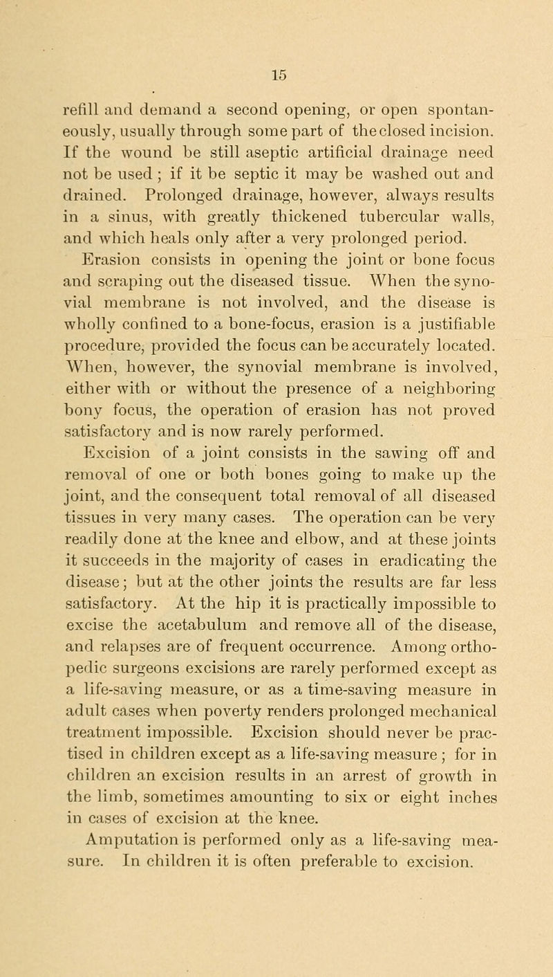 refill and demand a second opening, or open spontan- eously, usually through some part of the closed incision. If the wound be still aseptic artificial drainage need not be used ; if it be septic it may be washed out and drained. Prolonged drainage, however, always results in a sinus, with greatly thickened tubercular walls, and which heals only after a very prolonged period. Erasion consists in opening the joint or bone focus and scraping out the diseased tissue. When the syno- vial membrane is not involved, and the disease is wholly confined to a bone-focus, erasion is a justifiable procedure, provided the focus can be accurately located. When, however, the synovial membrane is involved, either with or without the presence of a neighboring bony focus, the operation of erasion has not proved satisfactory and is now rarely performed. Excision of a joint consists in the sawing off and removal of one or both bones going to ixiake up the joint, and the consequent total removal of all diseased tissues in very many cases. The operation can be very readily done at the knee and elbow, and at these joints it succeeds in the majority of cases in eradicating the disease; but at the other joints the results are far less satisfactory. At the hip it is practically impossible to excise the acetabulum and remove all of the disease, and relapses are of frequent occurrence. Among ortho- pedic surgeons excisions are rarely performed except as a life-saving measure, or as a time-saving measure in adult cases when poverty renders prolonged mechanical treatment impossible. Excision should never be prac- tised in children except as a life-saving measure ; for in children an excision results in an arrest of growth in the limb, sometimes amounting to six or eight inches in cases of excision at the knee. Amputation is performed only as a life-saving mea- sure. In children it is often preferable to excision.