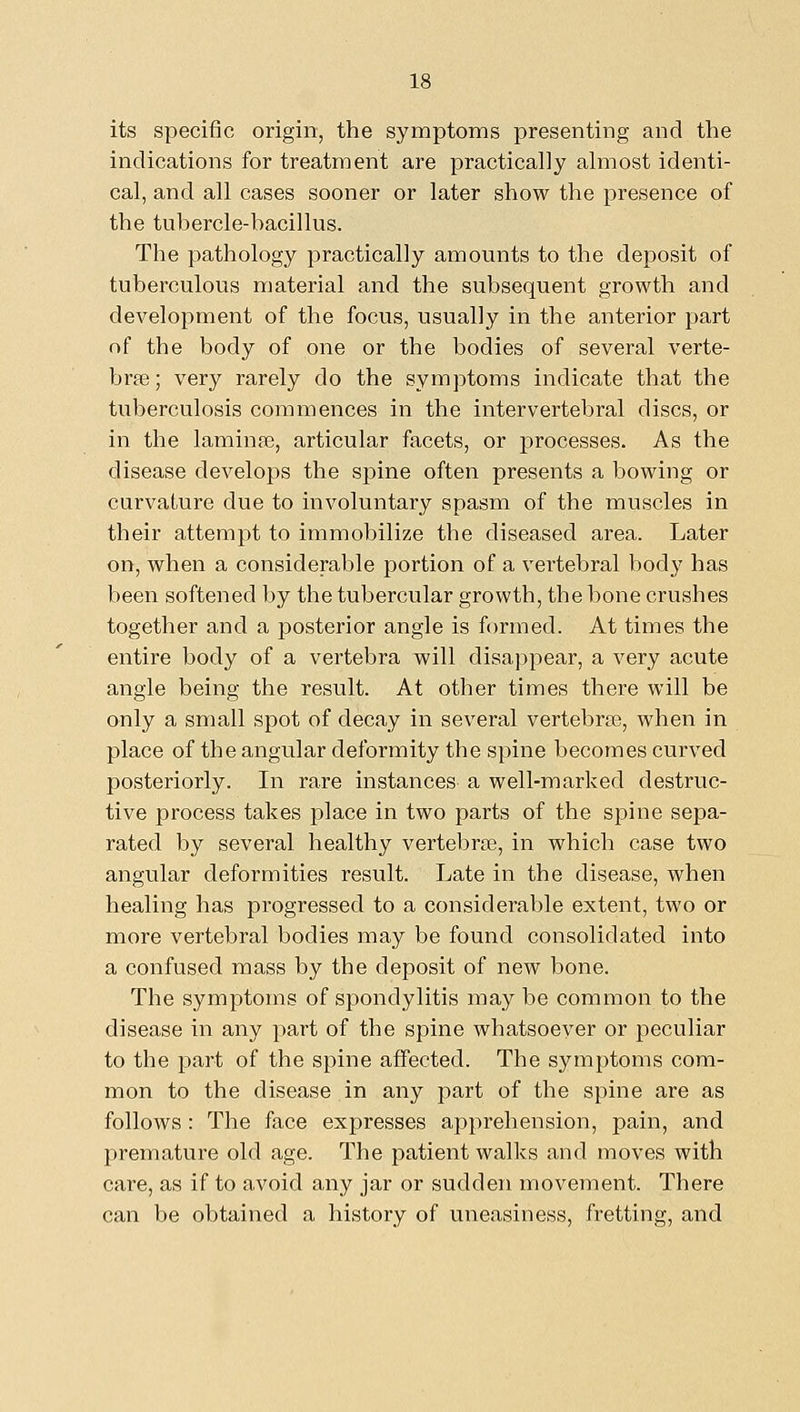 its specific origin, the symptoms presenting and the indications for treatment are practically almost identi- cal, and all cases sooner or later show the j)resence of the tubercle-hacillus. The pathology practically amounts to the deposit of tuberculous material and the subsequent growth and development of the focus, usually in the anterior part of the body of one or the bodies of several verte- brae; very rarely do the symptoms indicate that the tuberculosis commences in the intervertebral discs, or in the lamina3, articular facets, or processes. As the disease develops the spine often presents a bowing or curvature due to involuntary spasm of the muscles in their attempt to immobilize the diseased area. Later on, when a considerable portion of a vertebral body has been softened by the tubercular growth, the bone crushes together and a posterior angle is formed. At times the entire body of a vertebra will disappear, a very acute angle being the result. At other times there will be only a small spot of decay in several vertebrae, when in place of the angular deformity the spine becomes curved posteriorly. In rare instances a well-marked destruc- tive process takes place in two parts of the spine sepa- rated by several healthy vertebrae, in which case two angular deformities result. Late in the disease, when healing has progressed to a considerable extent, two or more vertebral bodies may be found consolidated into a confused mass by the deposit of new bone. The symptoms of spondylitis may be common to the disease in any part of the spine whatsoever or peculiar to the part of the spine affected. The symptoms com- mon to the disease in any part of the spine are as follows : The face expresses apprehension, pain, and premature old age. The patient walks and moves with care, as if to avoid any jar or sudden movement. There can be obtained a history of uneasiness, fretting, and