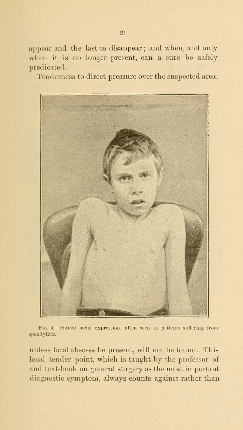 appear and the last to disappear; and when, and only when it is no longer present, can a cure be safely predicated. Tenderness to direct pressure over the suspected area. Fig. 4.—Pained facial expression, often seen in patients suUering from spondylitis. unless local abscess be present, will not be found. This local tender point, which is taught by the professor of and text-book on general surgery as the most important diagnostic symptom, always counts against rather than