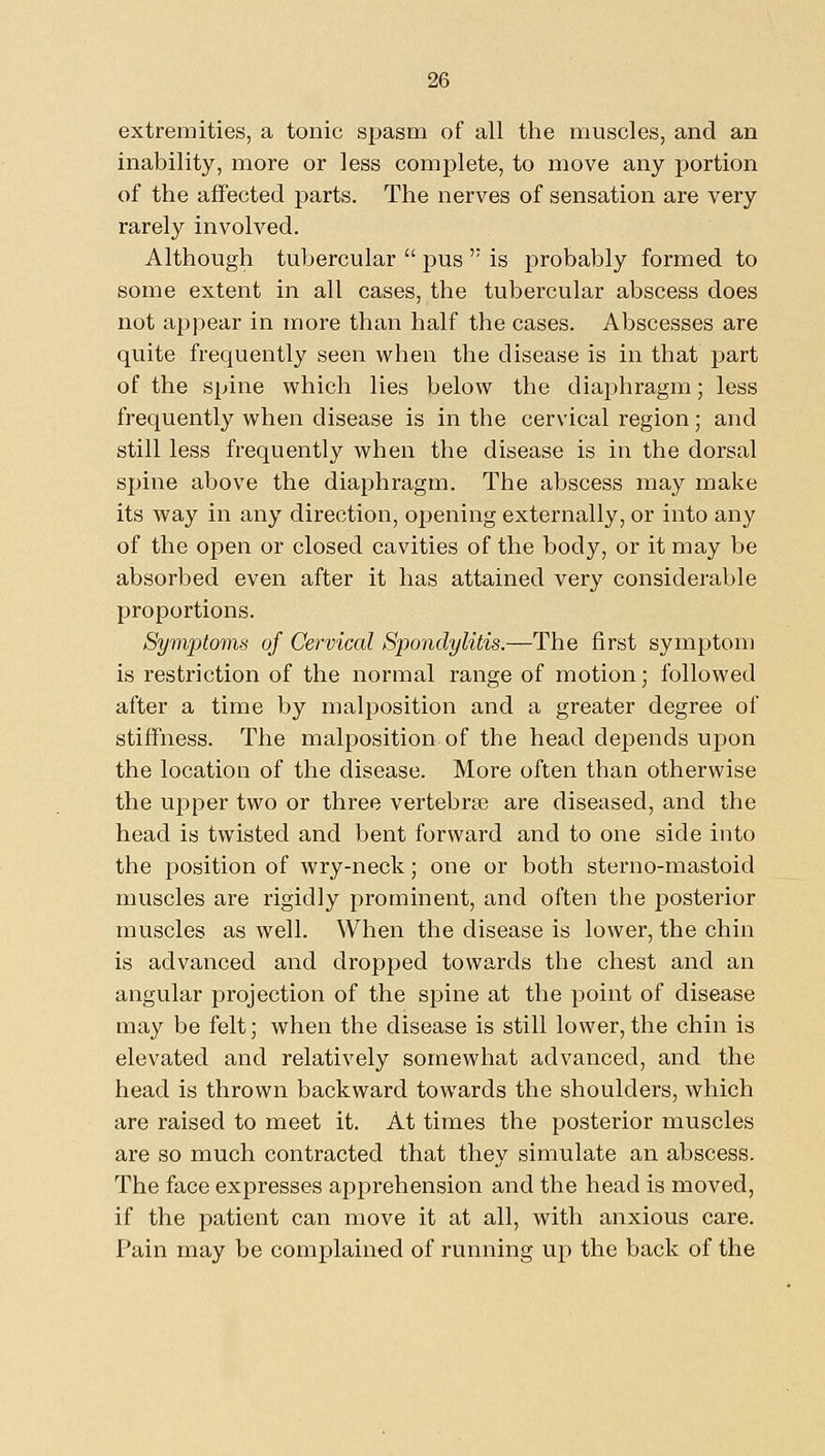 extremities, a tonic spasm of all the muscles, and an inability, more or less complete, to move any portion of the affected parts. The nerves of sensation are very rarely involved. Although tubercular  pus  is probably formed to some extent in all cases, the tubercular abscess does not appear in more than half the cases. Abscesses are quite frequently seen when the disease is in that part of the spine which lies below the diaphragm; less frequently when disease is in the cervical region; and still less frequently when the disease is in the dorsal spine above the diaphragm. The abscess may make its way in any direction, opening externally, or into any of the open or closed cavities of the body, or it may be absorbed even after it has attained very considerable proportions. Symptoms of Cervical Spondylitis.—The first symptom is restriction of the normal range of motion; followed after a time by malposition and a greater degree of stiffness. The malposition of the head depends upon the location of the disease. More often than otherwise the upper two or three vertebrse are diseased, and the head is twisted and bent forward and to one side into the position of wry-neck; one or both sterno-mastoid muscles are rigidly prominent, and often the posterior muscles as well. When the disease is lower, the chin is advanced and dropped towards the chest and an angular projection of the spine at the point of disease may be felt; when the disease is still lower, the chin is elevated and relatively somewhat advanced, and the head is thrown backward towards the shoulders, which are raised to meet it. At times the posterior muscles are so much contracted that they simulate an abscess. The face expresses apprehension and the head is moved, if the patient can move it at all, with anxious care. Pain may be complained of running up the back of the