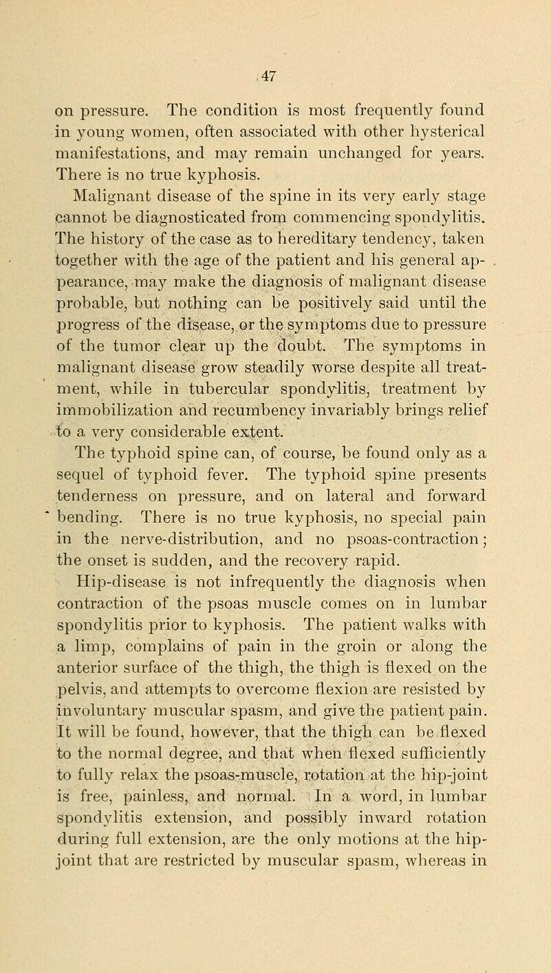 on pressure. The condition is most frequently found in young women, often associated with other hysterical manifestations, and may remain unchanged for years. There is no true kyphosis. Malignant disease of the spine in its very early stage cannot be diagnosticated from commencing spondylitis. The history of the case as to hereditary tendency, taken together with the age of the patient and his general ap- pearance, may make the diagnosis of malignant disease probable, but nothing can be positively said until the progress of the disease, or the symptoms due to pressure of the tumor clear up the doubt. The symptoms in malignant disease grow steadily worse despite all treat- ment, while in tubercular spondylitis, treatment by immobilization and recumbency invariably brings relief to a very considerable extent. The typhoid spine can, of course, be found only as a sequel of typhoid fever. The typhoid spine presents tenderness on pressure, and on lateral and forward bending. There is no true kyphosis, no special pain in the nerve-distribution, and no psoas-contraction; the onset is sudden, and the recovery rapid. Hip-disease is not infrequently the diagnosis when contraction of the psoas muscle comes on in lumbar spondylitis prior to kyphosis. The patient walks with a limp, complains of pain in the groin or along the anterior surface of the thigh, the thigh is flexed on the pelvis, and attempts to overcome flexion are resisted by involuntary muscular spasm, and give the patient pain. It will be found, however, that the thigh can be flexed to the normal degree, and that when flexed sufficiently to fully relax the psoas-muscle, rotation at the hip-joint is free, painless, and normal. In a word, in lumbar spondylitis extension, and possibly inward rotation during full extension, are the only motions at the hip- joint that are restricted by muscular spasm, whereas in