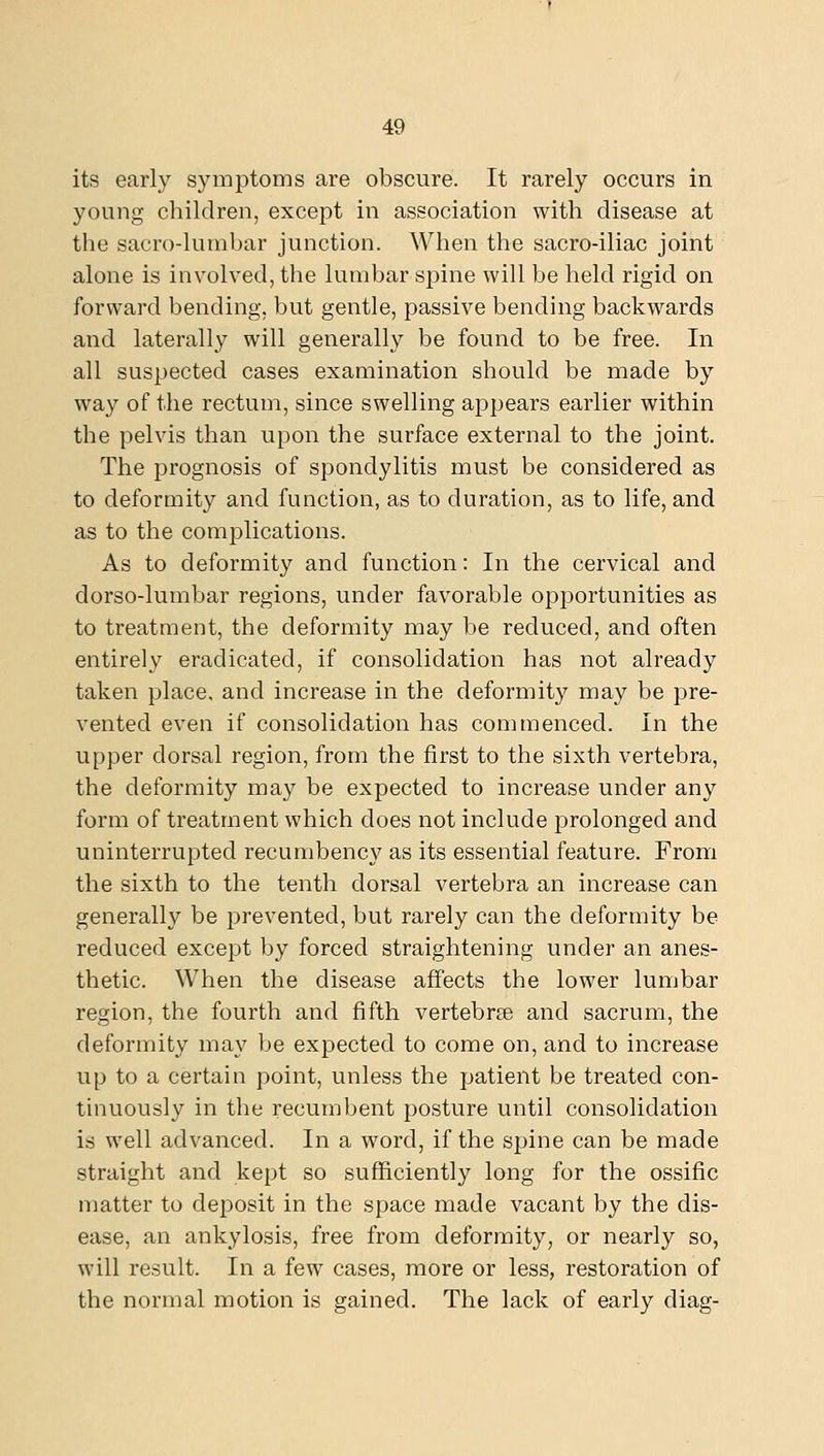 its early symptoms are obscure. It rarely occurs in young children, except in association with disease at the sacro-lumbar junction. When the sacro-iliac joint alone is involved, the lumbar spine will be held rigid on forward bending, but gentle, passive bending backwards and laterally will generally be found to be free. In all suspected cases examination should be made by way of the rectum, since swelling appears earlier within the pelvis than upon the surface external to the joint. The prognosis of spondylitis must be considered as to deformity and function, as to duration, as to life, and as to the complications. As to deformity and function: In the cervical and dorso-lumbar regions, under favorable opportunities as to treatment, the deformity may be reduced, and often entirely eradicated, if consolidation has not already taken place, and increase in the deformity may be pre- vented even if consolidation has commenced. In the upper dorsal region, from the first to the sixth vertebra, the deformity may be expected to increase under any form of treatment which does not include prolonged and uninterrupted recumbency as its essential feature. From the sixth to the tenth dorsal vertebra an increase can generally be prevented, but rarely can the deformity be reduced except by forced straightening under an anes- thetic. When the disease affects the lower lumbar region, the fourth and fifth vertebree and sacrum, the deformity may be expected to come on, and to increase up to a certain point, unless the patient be treated con- tinuously in the recumbent posture until consolidation is well advanced. In a word, if the spine can be made straight and kept so sufficiently long for the ossific matter to deposit in the space made vacant by the dis- ease, an ankylosis, free from deformity, or nearly so, will result. In a few cases, more or less, restoration of the normal motion is gained. The lack of early diag-