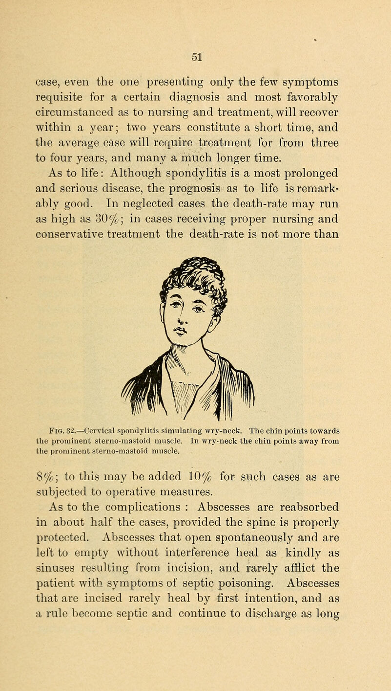 case, even the one presenting only the few symptoms requisite for a certain diagnosis and most favorably circumstanced as to nursing and treatment, will recover within a year; two years constitute a short time, and the average case will require treatment for from three to four years, and many a much longer time. As to life: Although spondylitis is a most prolonged and serious disease, the prognosis as to life is remark- ably good. In neglected cases the death-rate may run as high as 30%; in cases receiving proper nursing and conservative treatment the death-rate is not more than Fig. 32.—Cervical spondylitis simulating wry-neck. The chin points towards the prominent sterno-mastoid muscle. In wry-neck the chin points away from the prominent sterno-mastoid muscle. 8%; to this may be added 10% for such cases as are subjected to operative measures. As to the complications : Abscesses are reabsorbed in about half the cases, provided the spine is properly protected. Abscesses that open spontaneously and are left to empty without interference heal as kindly as sinuses resulting from incision, and rarely afflict the patient with symptoms of septic poisoning. Abscesses that are incised rarely heal by first intention, and as a rule ])econie septic and continue to discharge as long