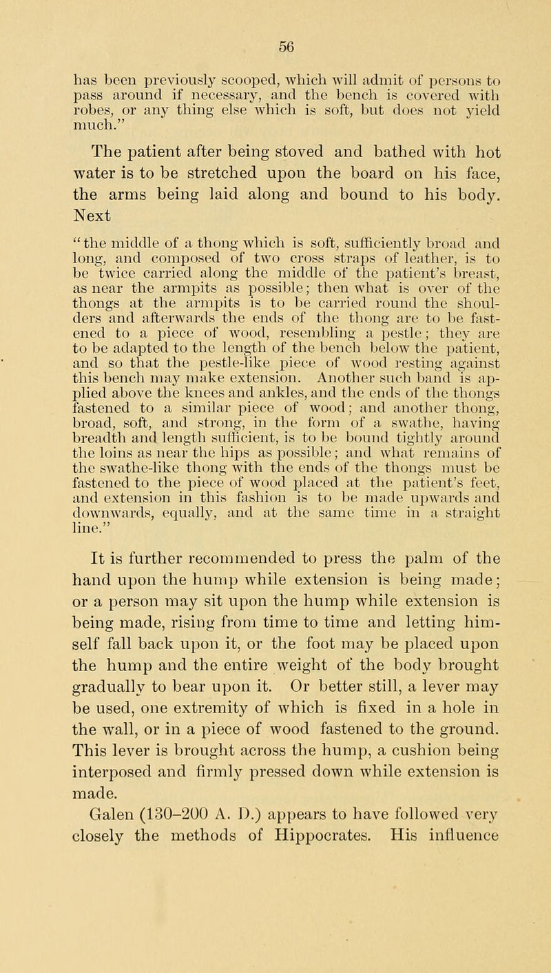 has been previously scooped, which will admit of persons to pass around if necessary, and the bench is covered with robes, or any thing else which is soft, but does not yield much. The patient after being stoved and bathed with hot water is to be stretched upon the board on his face, the arms being laid along and bound to his body. Next  the middle of a thong which is soft, sufficiently broad and long, and composed of two cross straps of leather, is to be twice carried along the middle of the patient's breast, as near the armpits as possible; then what is over of the thongs at the armpits is to be carried round the shoul- ders and afterwards the ends of the thong are to be fast- ened to a piece of wood, resembling a pestle; they are to be adapted to the length of the bench below the loatient, and so that the pestle-like piece of wood resting against this bench may make extension. Another such band is ap- plied above the knees and ankles, and the ends of the thongs fastened to a similar piece of wood; and another thong, broad, soft, and strong, in the form of a swathe, having breadth and length sufficient, is to be bound tightly around the loins as near the hips as possible; and what remains of the swathe-like thong with the ends of the thongs must be fastened to the piece of wood placed at the patient's feet, and extension in this fashion is to be made upwards and downwards, equally, and at the same time in a straight line. It is further recommended to press the palm of the hand upon the hump while extension is being made; or a person may sit upon the hump while extension is being made, rising from time to time and letting him- self fall back upon it, or the foot may be placed upon the hump and the entire weight of the body brought gradually to bear upon it. Or better still, a lever may be used, one extremity of which is fixed in a hole in the wall, or in a piece of wood fastened to the ground. This lever is brought across the hump, a cushion being interposed and firmly pressed down while extension is made. Galen (130-200 A. D.) appears to have followed very closely the methods of Hippocrates. His influence