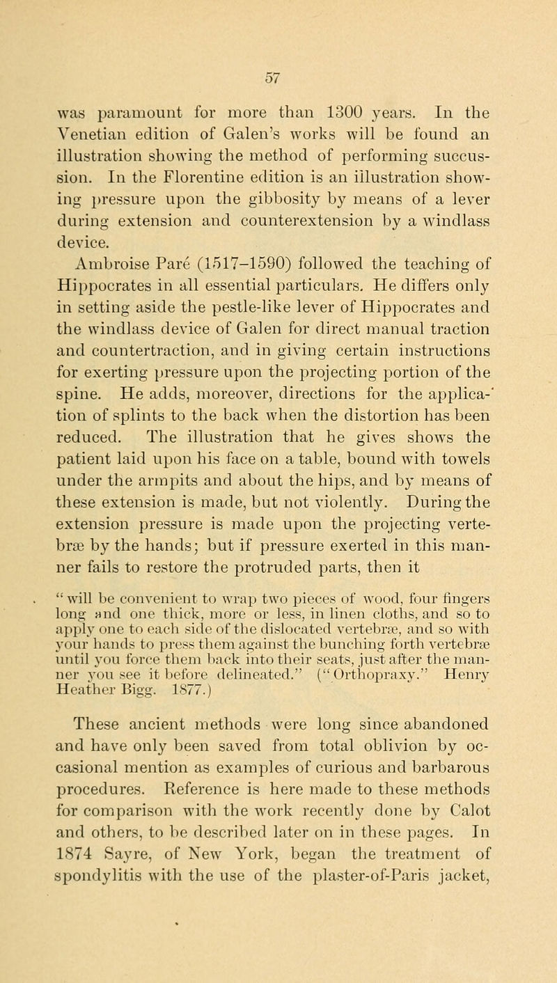was paramount for more than 1300 years. In the Venetian edition of Galen's works will be found an illustration showing the method of performing succus- sion. In the Florentine edition is an illustration show- ing })ressure upon the gibbosity by means of a lever during extension and counterextension by a windlass device, Ambroise Pare (1517-1590) followed the teaching of Hippocrates in all essential particulars. He differs only in setting aside the pestle-like lever of Hippocrates and the windlass device of Galen for direct manual traction and countertraction, and in giving certain instructions for exerting pressure upon the projecting portion of the spine. He adds, moreover, directions for the applica-' tion of splints to the back when the distortion has been reduced. The illustration that he gives shows the patient laid upon his face on a table, bound with towels under the armpits and about the hips, and by means of these extension is made, but not violently. During the extension pressure is made upon the projecting verte- bras by the hands; but if pressure exerted in this man- ner fails to restore the protruded parts, then it  will be convenient to wrap two pieces of wood, four fingers long Hnd one thick, more or less, in linen clotlas, and so to apply one to each side of the dislocated vertebrae, and so with your hands to press them against the bunching forth vertebrae until you force them liack into their seats, just after the man- ner you see it before delineated. ( Orthopraxy. Henry Heather Bigg. 1877.) These ancient methods were long since abandoned and have only been saved from total oblivion by oc- casional mention as examples of curious and barbarous procedures. Reference is here made to these methods for comparison with the work recently done by Calot and others, to be described later on in these pages. In 1874 Sayre, of New York, began the treatment of spondylitis with the use of the plaster-of-Paris jacket.