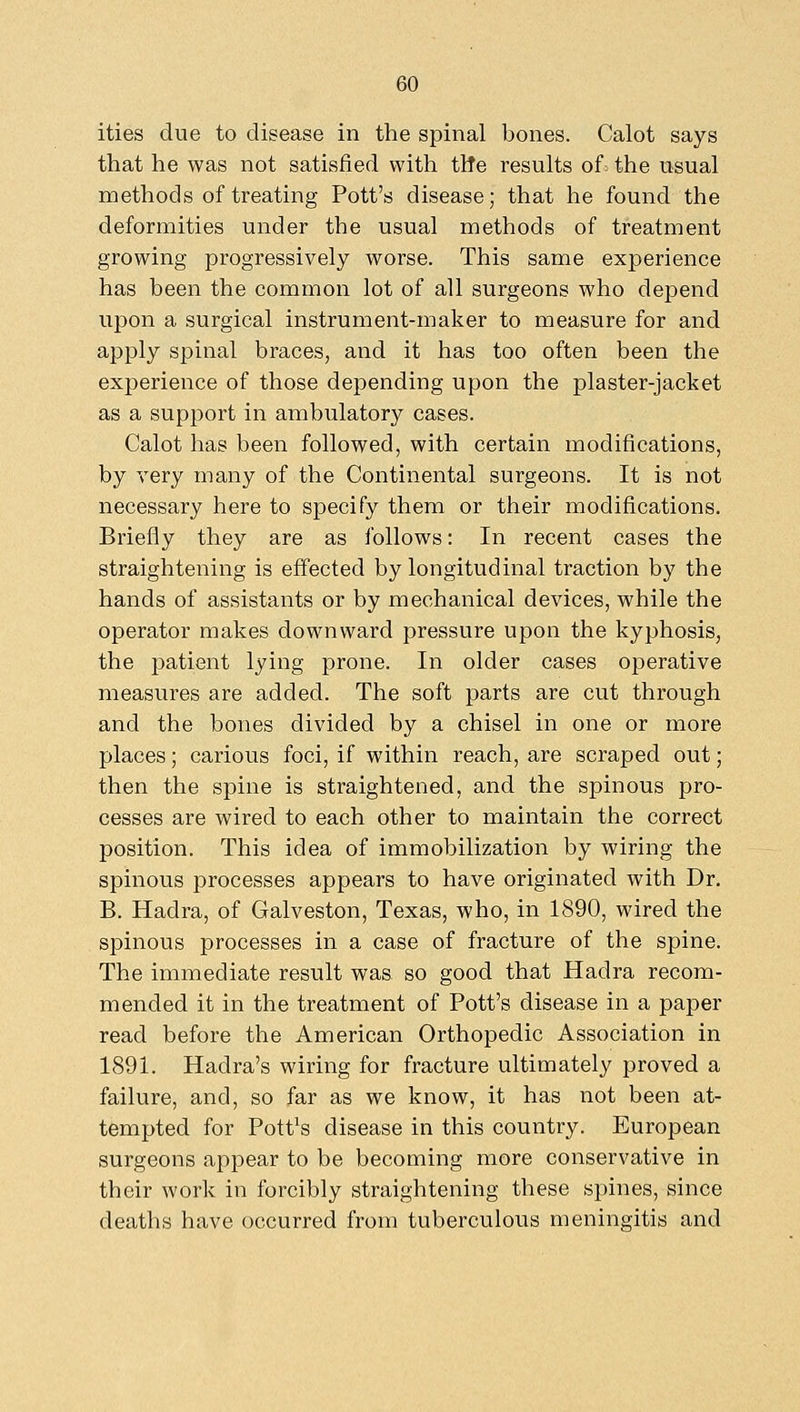 ities due to disease in the spinal bones. Calot says that he was not satisfied with tWe results of: the usual methods of treating Pott's disease; that he found the deformities under the usual methods of treatment growing progressively worse. This same experience has been the common lot of all surgeons who depend upon a surgical instrument-maker to measure for and apply spinal braces, and it has too often been the experience of those depending upon the plaster-jacket as a support in ambulatory cases. Calot has been followed, with certain modifications, by very many of the Continental surgeons. It is not necessary here to specify them or their modifications. Briefly they are as follows: In recent cases the straightening is effected by longitudinal traction by the hands of assistants or by mechanical devices, while the operator makes downward pressure upon the kyphosis, the patient lying prone. In older cases operative measures are added. The soft parts are cut through and the bones divided by a chisel in one or more places; carious foci, if within reach, are scraped out; then the spine is straightened, and the spinous pro- cesses are wired to each other to maintain the correct position. This idea of immobilization by wiring the spinous processes appears to have originated with Dr. B. Hadra, of Galveston, Texas, who, in 1890, wired the spinous processes in a case of fracture of the spine. The immediate result was so good that Hadra recom- mended it in the treatment of Pott's disease in a paper read before the American Orthopedic Association in 1891. Hadra's wiring for fracture ultimately proved a failure, and, so far as we know, it has not been at- tempted for Pottos disease in this country. European surgeons appear to be becoming more conservative in their work in forcibly straightening these spines, since deaths have occurred from tuberculous meningitis and