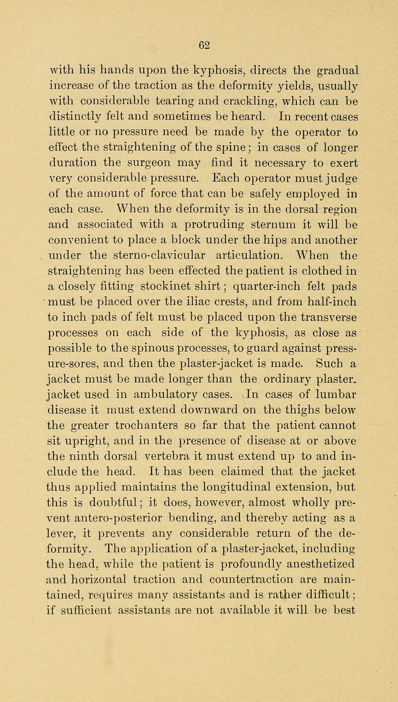 with his hands upon the kyphosis, directs the gradual increase of the traction as the deformity yields, usually with considerable tearing and crackling, which can be distinctly felt and sometimes be heard. In recent cases little or no pressure need be made by the operator to effect the straightening of the spine; in cases of longer duration the surgeon may find it necessary to exert very considerable pressure. Each operator must judge of the amount of force that can be safely employed in each case. When the deformity is in the dorsal region and associated with a protruding sternum it will be convenient to place a block under the hips and another under the sterno-clavicular articulation. When the straightening has been effected the patient is clothed in a closely fitting stockinet shirt; quarter-inch felt pads must be placed over the iliac crests, and from half-inch to inch pads of felt must be placed upon the transverse processes on each side of the kyphosis, as close as possible to the spinous processes, to guard against press- ure-sores, and then the plaster-jacket is made. Such a jacket must be made longer than the ordinary plaster, jacket used in ambulatory cases. In cases of lumbar disease it must extend downward on the thighs below the greater trochanters so far that the patient cannot sit upright, and in the presence of disease at or above the ninth dorsal vertebra it must extend up to and in- clude the head. It has been claimed that the jacket thus applied maintains the longitudinal extension, but this is doubtful; it does, however, almost wholly pre- vent antero-posterior bending, and thereby acting as a lever, it prevents any considerable return of the de- formity. The application of a plaster-jacket, including the head, while the patient is profoundly anesthetized and horizontal traction and countertraction are main- tained, requires many assistants and is rather difficult; if sufficient assistants are not available it will be best