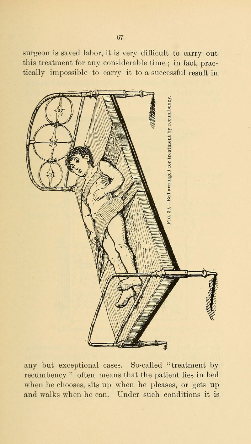 surgeon is saved labor, it is very difficult to carry out this treatment for any considerable time ; in fact, prac- tically impossible to carry it to a successful result in any but exceptional cases. So-called treatment by recumbency  often means that the patient lies in bed when he chooses, sits up when he pleases, or gets up and walks when he can. Under such conditions it is