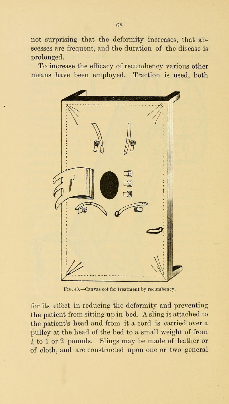 not surprising that the deformity increases, that ab- scesses are frequent, and the duration of the disease is prolonged. To increase the efficacy of recumbency various other means have been employed. Traction is used, both Fig. 40.—Canvas cot for treatment by recumbency. for its effect in reducing the deformity and preventing the patient from sitting up in bed. A sling is attached to the patient's head and from it a cord is carried over a pulley at the head of the bed to a small weight of from ^ to i or 2 pounds. Slings may be made of leather or of cloth, and are constructed upon one or two general