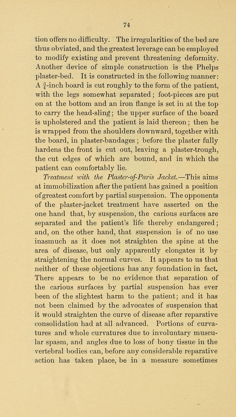 tion offers no difficulty. The irregularities of the bed are thus obviated, and the greatest leverage can be employed to modify existing and prevent threatening deformity. Another device of simple construction is the Phelps plaster-bed. It is constructed in the following manner: A f-inch board is cut roughly to the form of the patient, with the legs somewhat separated; foot-pieces are put on at the bottom and an iron flange is set in at the top to carry the head-sling; the upper surface of the board is upholstered and the patient is laid thereon; then he is wrapped from the shoulders downward, together with the board, in plaster-bandages ; before the plaster fully hardens the front is cut out, leaving a plaster-trough, the cut edges of which are bound, and in which the patient can comfortably lie. Treatment with the Plaster-of-Paris Jacket.—This aims at immobilization after the patient has gained a position of greatest comfort by partial suspension. The opponents of the plaster-jacket treatment have asserted on the one hand that, by suspension, the carious surfaces are separated and the patient's life thereby endangered; and, on the other hand, that suspension is of no use inasmuch as it does not straighten the spine at the area of disease, but only apparently elongates it by straightening the normal curves. It appears to us that neither of these objections has any foundation in fact. There appears to be no evidence that separation of the carious surfaces by partial suspension has ever been of the slightest harm to the patient; and it has not been claimed by the advocates of suspension that it would straighten the curve of disease after reparative consolidation had at all advanced. Portions of curva- tures and whole curvatures due to involuntary muscu- lar spasm, and angles due to loss of bony tissue in the vertebral bodies can, before any considerable reparative action has taken place, be in a measure sometimes