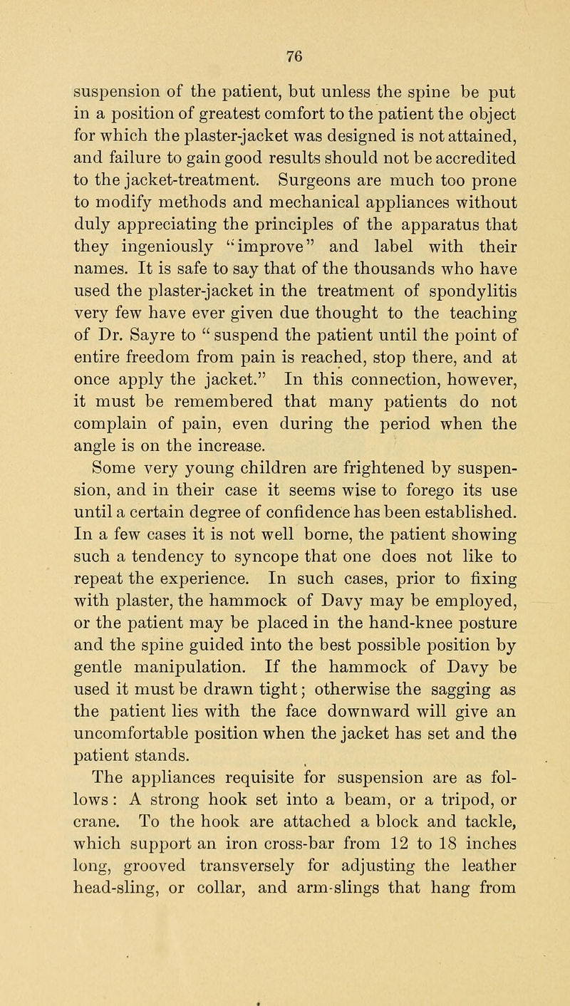 susiDension of the patient, but unless the spine be put in a position of greatest comfort to the patient the object for which the plaster-jacket was designed is not attained, and failure to gain good results should not be accredited to the jacket-treatment. Surgeons are much too prone to modify methods and mechanical appliances without duly appreciating the principles of the apparatus that they ingeniously improve and label with their names. It is safe to say that of the thousands who have used the plaster-jacket in the treatment of spondylitis very few have ever given due thought to the teaching of Dr. Sayre to suspend the patient until the point of entire freedom from pain is reached, stop there, and at once apply the jacket. In this connection, however, it must be remembered that many patients do not complain of pain, even during the period when the angle is on the increase. Some very young children are frightened by suspen- sion, and in their case it seems wise to forego its use until a certain degree of confidence has been established. In a few cases it is not well borne, the patient showing such a tendency to syncope that one does not like to repeat the experience. In such cases, prior to fixing with plaster, the hammock of Davy may be employed, or the patient may be placed in the hand-knee posture and the spine guided into the best possible position by gentle manipulation. If the hammock of Davy be used it must be drawn tight; otherwise the sagging as the patient lies with the face downward will give an uncomfortable position when the jacket has set and the patient stands. The appliances requisite for suspension are as fol- lows : A strong hook set into a beam, or a tripod, or crane. To the hook are attached a block and tackle, which support an iron cross-bar from 12 to 18 inches long, grooved transversely for adjusting the leather head-sling, or collar, and arm-slings that hang from