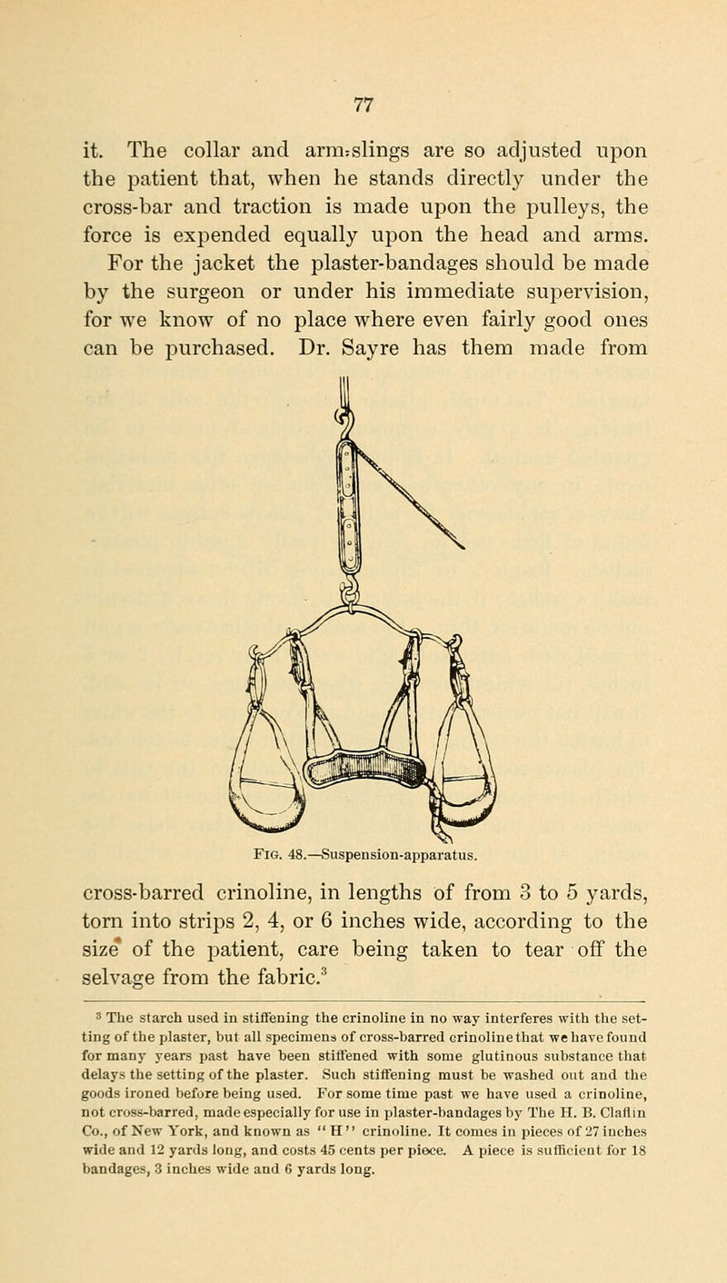 it. The collar and arm:slings are so adjusted upon the patient that, when he stands directly under the cross-bar and traction is made upon the pulleys, the force is expended equally upon the head and arms. For the jacket the plaster-bandages should be made by the surgeon or under his immediate supervision, for we know of no place where even fairly good ones can be purchased. Dr. Sayre has them made from Fig. 48.—Suspension-apparatus. cross-barred crinoline, in lengths of from 3 to 5 yards, torn into strips 2, 4, or 6 inches wide, according to the size of the patient, care being taken to tear off the selvage from the fabric.^ 3 The starch used in stiffening the crinoline in no way interferes with the set- ting of the plaster, but all specimens of cross-barred crinolinethat wehave found for many years past have been stiffened with some glutinous substance that delays the setting of the plaster. Such stiffening must be washed out and the goods ironed before being used. For some time past we have used a crinoline, not cross-barred, made especially for use in plaster-bandages by The H. B. Claflln Co., of New York, and known as  H  crinoline. It comes in pieces of 27 inches wide and 12 yards long, and costs 45 cents per piece. A piece is sufficient for 18 bandages, 3 inches wide and 6 yards long.
