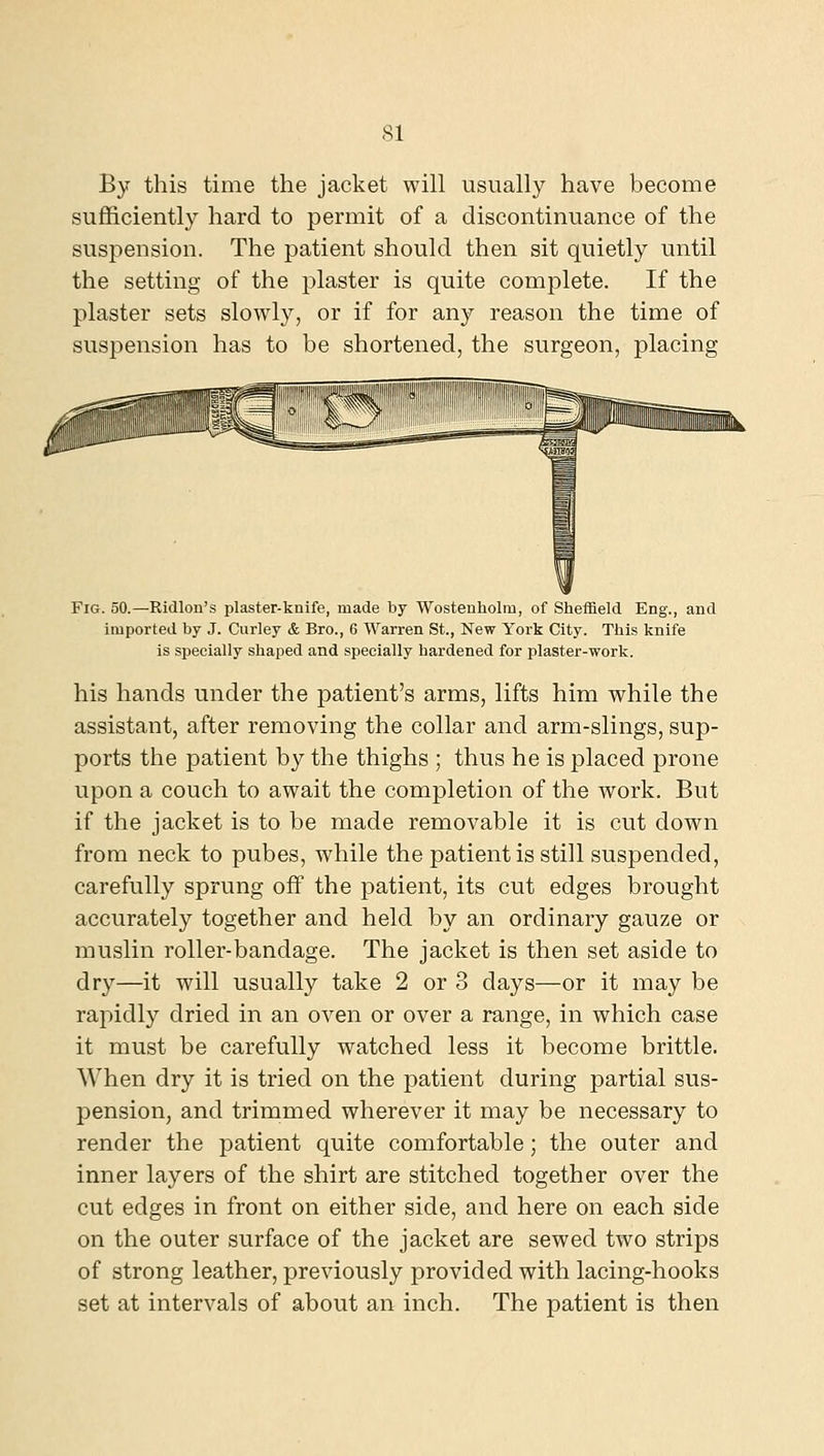 By this time the jacket will usually have become sufficiently hard to permit of a discontinuance of the suspension. The patient should then sit quietly until the setting of the plaster is quite complete. If the plaster sets slowly, or if for any reason the time of suspension has to be shortened, the surgeon, placing Fig. 50.—Ridlon's plaster-knife, made by Wosteuholm, of Sheffield Eng., and imported by J. Curley & Bro., 6 Warren St., New York City. This knife is specially shaped and specially hardened for plaster-work. his hands under the patient's arms, lifts him while the assistant, after removing the collar and arm-slings, sup- ports the patient by the thighs ; thus he is placed prone upon a couch to await the completion of the work. But if the jacket is to be made removable it is cut down from neck to pubes, while the patient is still suspended, carefully sprung off the patient, its cut edges brought accurately together and held by an ordinary gauze or muslin roller-bandage. The jacket is then set aside to dry—it will usually take 2 or 3 days—or it may be rapidly dried in an oven or over a range, in which case it must be carefully watched less it become brittle. When dry it is tried on the patient during partial sus- pension, and trimmed wherever it may be necessary to render the patient quite comfortable; the outer and inner layers of the shirt are stitched together over the cut edges in front on either side, and here on each side on the outer surface of the jacket are sewed two strips of strong leather, previously provided with lacing-hooks set at intervals of about an inch. The patient is then