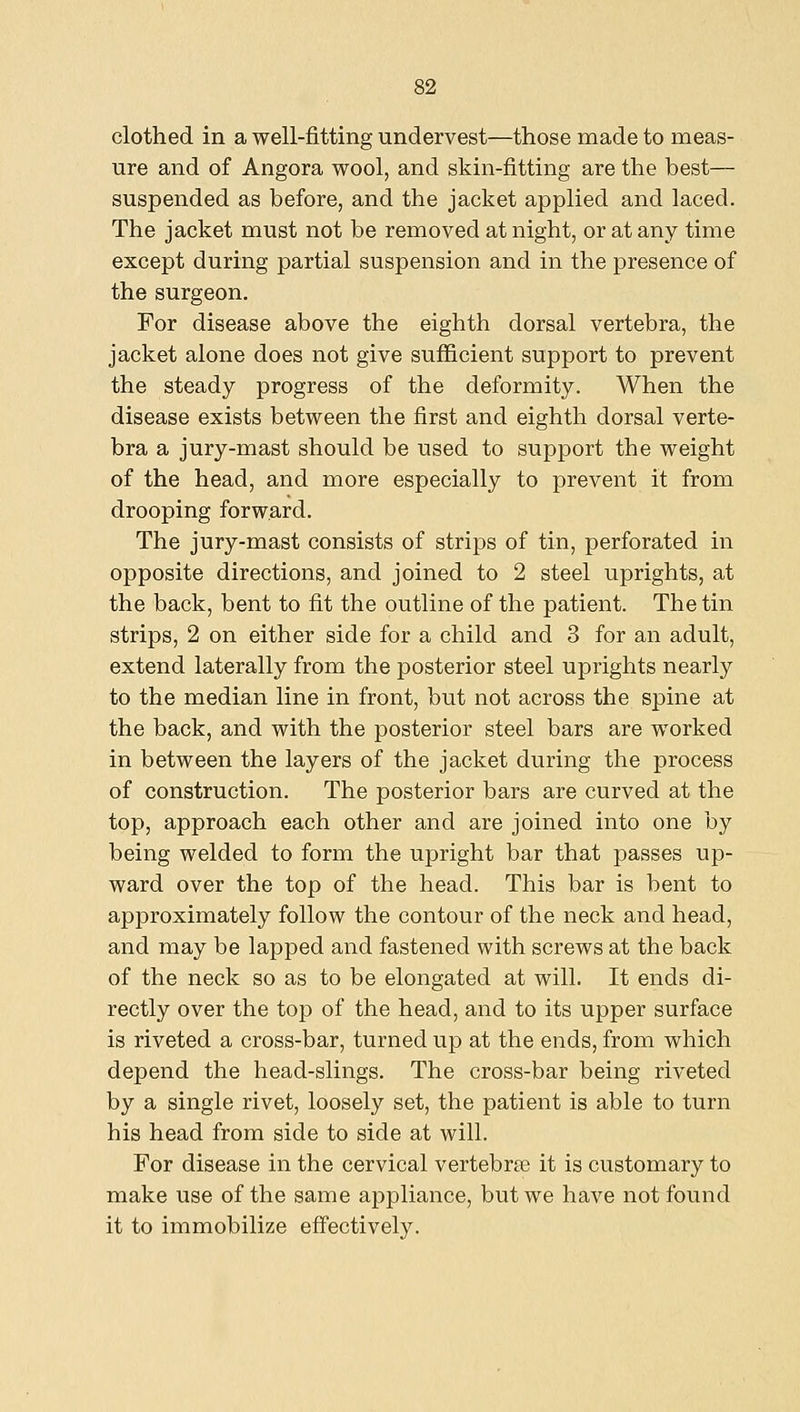 clothed in a well-fitting undervest—those made to meas- ure and of Angora wool, and skin-fitting are the best— suspended as before, and the jacket applied and laced. The jacket must not be removed at night, or at any time except during partial suspension and in the presence of the surgeon. For disease above the eighth dorsal vertebra, the jacket alone does not give sufficient support to prevent the steady progress of the deformity. When the disease exists between the first and eighth dorsal verte- bra a jury-mast should be used to support the weight of the head, and more especially to prevent it from drooping forward. The jury-mast consists of strips of tin, perforated in opposite directions, and joined to 2 steel uprights, at the back, bent to fit the outline of the patient. The tin strips, 2 on either side for a child and 3 for an adult, extend laterally from the posterior steel uprights nearly to the median line in front, but not across the spine at the back, and with the posterior steel bars are worked in between the layers of the jacket during the process of construction. The posterior bars are curved at the top, approach each other and are joined into one by being welded to form the upright bar that passes up- ward over the top of the head. This bar is bent to approximately follow the contour of the neck and head, and may be lapped and fastened with screws at the back of the neck so as to be elongated at will. It ends di- rectly over the top of the head, and to its upper surface is riveted a cross-bar, turned up at the ends, from which depend the head-slings. The cross-bar being riveted by a single rivet, loosely set, the patient is able to turn his head from side to side at will. For disease in the cervical vertebr£e it is customary to make use of the same appliance, but we have not found it to immobilize effectively.