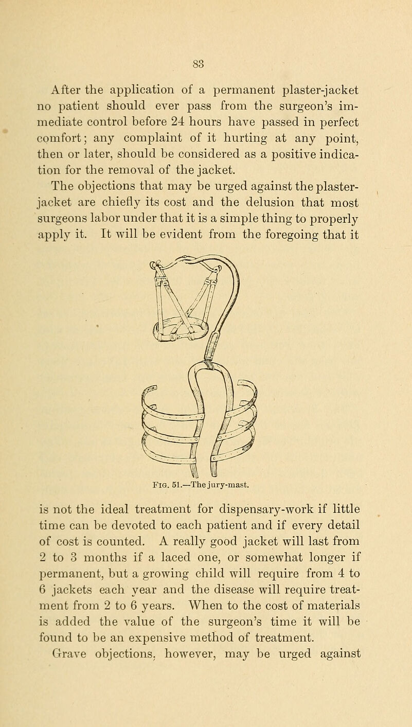 After the application of a permanent plaster-jacket no patient should ever pass from the surgeon's im- mediate control before 24 hours have passed in perfect comfort; any complaint of it hurting at any point, then or later, should be considered as a positive indica- tion for the removal of the jacket. The objections that may be urged against the plaster- jacket are chiefly its cost and the delusion that most surgeons labor under that it is a simple thing to properly apply it. It will be evident from the foregoing that it Fig. 51.—The jury-mast. is not the ideal treatment for dispensary-work if little time can be devoted to each patient and if every detail of cost is counted. A really good jacket will last from 2 to 3 months if a laced one, or somewhat longer if IDcrmanent, but a growing child will require from 4 to 6 jackets each year and the disease will require treat- ment from 2 to 6 years. When to the cost of materials is added the value of the surgeon's time it will be found to be an expensive method of treatment. Grave objections, however, may be urged against