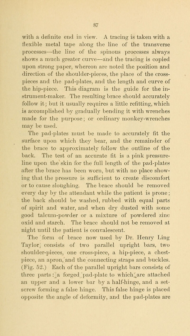with a definite end in view. A tracing is taken with a flexible metal tape along the line of the transverse processes—the line of the spinous processes always shows a much greater curve—and the tracing is copied upon strong paper, whereon are noted the position and direction of the shoulder-pieces, the place of the cross- pieces and the pad-plates, and the length and curve of the hip-piece. This diagram is the guide for the in- strument-maker. The resulting brace should accurately follow it; but it usually requires a little refitting, which is accomplished by gradually bending it with wrenches made for the purpose; or ordinary monkey-wrenches may be used. The pad-plates must be made to accurately fit the surface upon which they bear, and the remainder of the brace to approximately follow the outline of the back. The test of an accurate fit is a pink pressure- line upon the skin for the full length of the pad-plates after the brace has been worn, but with no place show- ing that the pressure is sufficient to create discomfort or to cause sloughing. The brace should be removed every day by the attendant while the patient is prone; the back should be washed, rubbed with equal parts of spirit and water, and when dry dusted with some good talcum-powder or a mixture of powdered zinc oxid and starch. The brace should not be removed at night until the patient is convalescent. The form of brace now used by Dr. Henry Ling Taylorj consists of two parallel upright bars, two shoulder-pieces, one cross-piece, a hip-piece, a chest- piece, an apron, and the connecting straps and buckles. (Fig. 52.) Each of the parallel upright bars consists of three parts t^a forged pad-plate to which^^^^are attached an upj)er and a lower bar by a half-hinge, and a set- screw forming a false hinge. This false hinge is placed opposite the angle of deformity, and the pad-plates are
