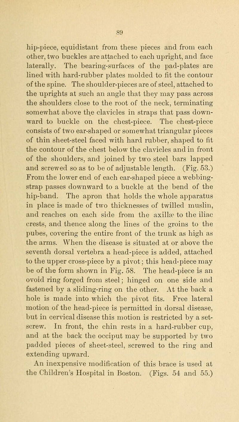 hip-piece, equidistant from these pieces and from each other, two buckles are attached to each upright, and face laterally. The bearing-surfaces of the pad-plates are lined with hard-rubber plates molded to fit the contour of the spine. The shoulder-pieces are of steel, attached to the uprights at such an angle that they may pass across the shoulders close to the root of the neck, terminating somewhat above the clavicles in straps that pass down- ward to buckle on the chest-piece. The chest-piece consists of two ear-shaped or somewhat triangular pieces of thin sheet-steel faced with hard rubber, shaped to fit the contour of the chest below the clavicles and in front of the shoulders, and joined by two steel bars lapped and screwed so as to be of adjustable length. (Fig. 53.) From the lower end of each ear-shaped piece a webbing- strap passes downward to a buckle at the bend of the hip-band. The apron that holds the whole apparatus in place is made of two thicknesses of twilled muslin, and reaches on each side from the axillae to the iliac crests, and thence along the lines of the groins to the pubes, covering the entire front of the trunk as high as the arms. When the disease is situated at or above the seventh dorsal vertebra a head-piece is added, attached to the upper cross-piece by a pivot; this head-piece may be of the form shown in Fig. 58. The head-piece is an ovoid ring forged from steel; hinged on one side and fastened by a sliding-ring on the other. At the back a hole is made into which the pivot fits. Free lateral motion of the head-piece is permitted in dorsal disease, but in cervical disease this motion is restricted by a set- screw. In front, the chin rests in a hard-rubber cup, and at the back the occiput may be supported by two padded pieces of sheet-steel, screwed to the ring and extending upward. An inexpensive modification of this brace is used at the Children's Hospital in Boston. (Figs. 54 and 55.)