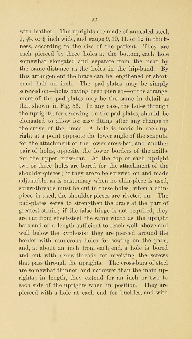 with leather. The uprights are made of annealed steel. I, 3^, or f inch wide, and gauge 9,10,11, or 12 in thick- ness, according to the size of the patient. They are each pierced by three holes at the bottom, each hole somewhat elongated and separate from the next by the same distance as the holes in the hip-band. By this arrangement the brace can be lengthened or short- ened half an inch. The pad-plates may be simply screwed on—holes having been pierced—or the arrange- ment of the pad-plates may be the same in detail as that shown in Fig. 56. In any case, the holes through the uprights, for screwing on the pad-plates, should be elongated to allow for easy fitting after any change in the curve of the brace. A hole is made in each up- right at a point opposite the lower angle of the scapula, for the attachment of the lower cross-bar, and another pair of holes, opposite the lower borders of the axilla for the upper cross-bar. At the top of each upright two or three holes are bored for the attachment of the shoulder-pieces; if they are to be screwed on and made adjustable, as is customary when no chin-piece is used, screw-threads must be cut in these holes; when a chin- piece is used, the shoulder-pieces are riveted on. The pad-plates serve to strengthen the brace at the part of greatest strain; if the false hinge is not required, they are cut from sheet-steel the same width as the upright bars and of a length sufficient to reach well above and well below the kyphosis; they are pierced around the border with numerous holes for sewing on the pads, and, at about an inch from each end, a hole is bored and cut with screw-threads for receiving the screws that pass through the uprights. The cross-bars of steel are somewhat thinner and narrower than the main up- rights; in length, they extend for an inch or two to each side of the uprights when in position. They are pierced with a hole at each end for buckles, and with