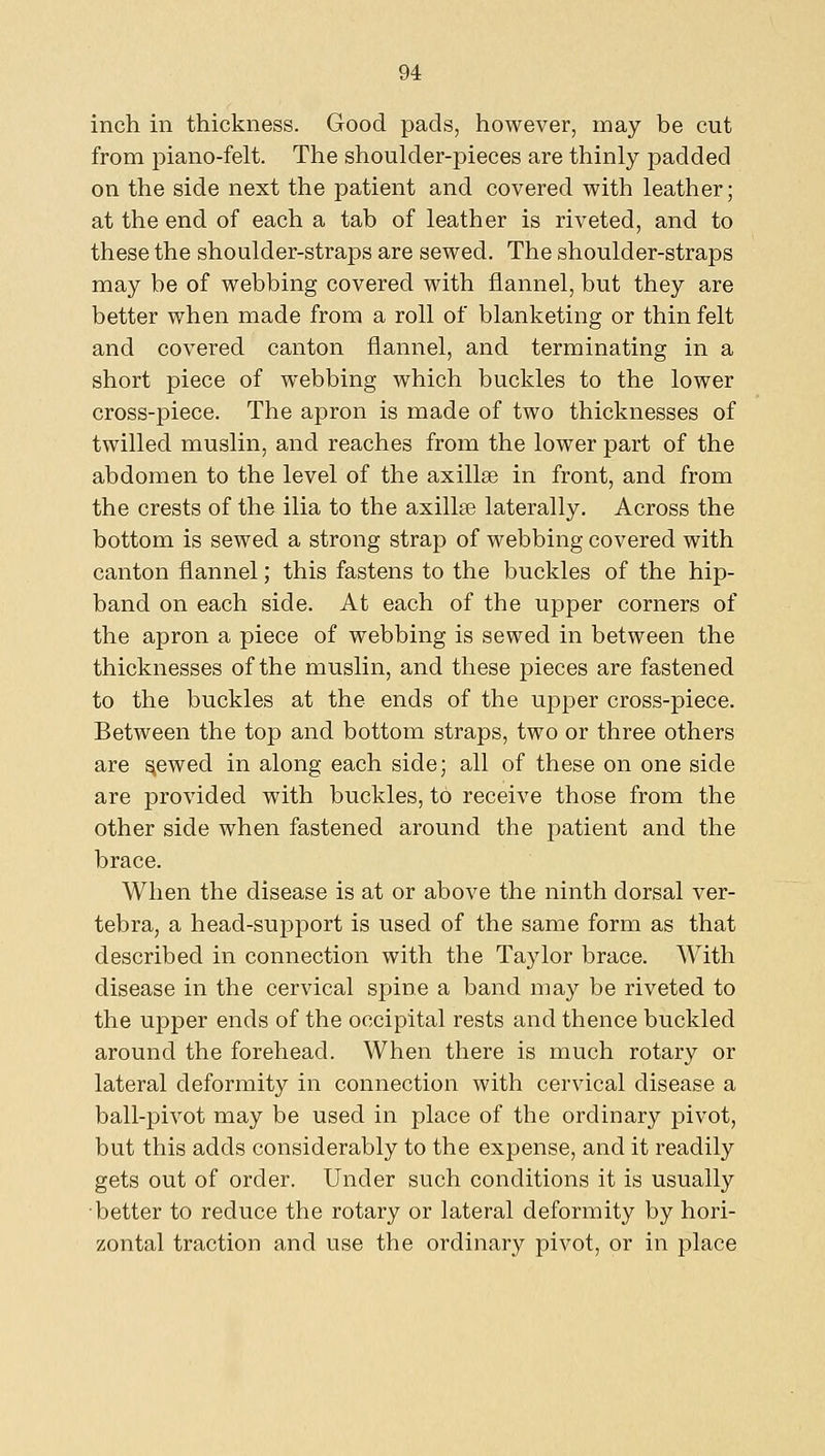 inch in thickness. Good pads, however, may be cut from piano-felt. The shoulder-pieces are thinly padded on the side next the patient and covered with leather; at the end of each a tab of leather is riveted, and to these the shoulder-straps are sewed. The shoulder-straps may be of webbing covered with flannel, but they are better when made from a roll of blanketing or thin felt and covered canton flannel, and terminating in a short piece of webbing which buckles to the lower cross-piece. The apron is made of two thicknesses of twilled muslin, and reaches from the lower part of the abdomen to the level of the axillae in front, and from the crests of the ilia to the axillge laterally. Across the bottom is sewed a strong strap of webbing covered with canton flannel; this fastens to the buckles of the hip- band on each side. At each of the upper corners of the apron a piece of webbing is sewed in between the thicknesses of the muslin, and these pieces are fastened to the buckles at the ends of the upper cross-piece. Between the top and bottom straps, two or three others are ^ewed in along each side; all of these on one side are provided with buckles, to receive those from the other side when fastened around the patient and the brace. When the disease is at or above the ninth dorsal ver- tebra, a head-support is used of the same form as that described in connection with the Taylor brace. With disease in the cervical spine a band may be riveted to the upper ends of the occipital rests and thence buckled around the forehead. When there is much rotary or lateral deformity in connection with cervical disease a ball-pivot may be used in place of the ordinary pivot, but this adds considerably to the expense, and it readily gets out of order. Under such conditions it is usually ■better to reduce the rotary or lateral deformity by hori- zontal traction and use the ordinary pivot, or in place