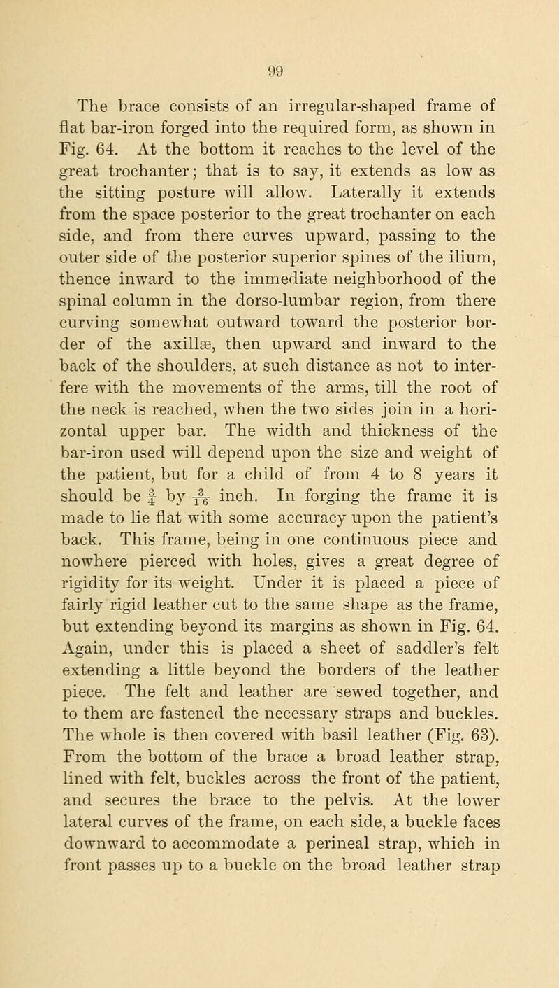 The brace consists of an irregular-shaped frame of flat bar-iron forged into the required form, as shown in Fig. 64. At the bottom it reaches to the level of the great trochanter; that is to say, it extends as low as the sitting posture will allow. Laterally it extends from the space posterior to the great trochanter on each side, and from there curves upward, passing to the outer side of the posterior superior spines of the ilium, thence inward to the immediate neighborhood of the spinal column in the dorso-lumbar region, from there curving somewhat outward toward the posterior bor- der of the axillae, then upward and inward to the back of the shoulders, at such distance as not to inter- fere with the movements of the arms, till the root of the neck is reached, when the two sides join in a hori- zontal upper bar. The width and thickness of the bar-iron used will depend upon the size and weight of the patient, but for a child of from 4 to 8 years it should be f by y^g- inch. In forging the frame it is made to lie flat with some accuracy upon the patient's back. This frame, being in one continuous piece and nowhere pierced with holes, gives a great degree of rigidity for its weight. Under it is placed a piece of fairly rigid leather cut to the same shape as the frame, but extending beyond its margins as shown in Fig. 64. Again, under this is placed a sheet of saddler's felt extending a little beyond the borders of the leather piece. The felt and leather are sewed together, and to them are fastened the necessary straps and buckles. The whole is then covered with basil leather (Fig. 63). From the bottom of the brace a broad leather strap, lined with felt, buckles across the front of the patient, and secures the brace to the pelvis. At the lower lateral curves of the frame, on each side, a buckle faces downward to accommodate a perineal strap, which in front passes up to a buckle on the broad leather strap