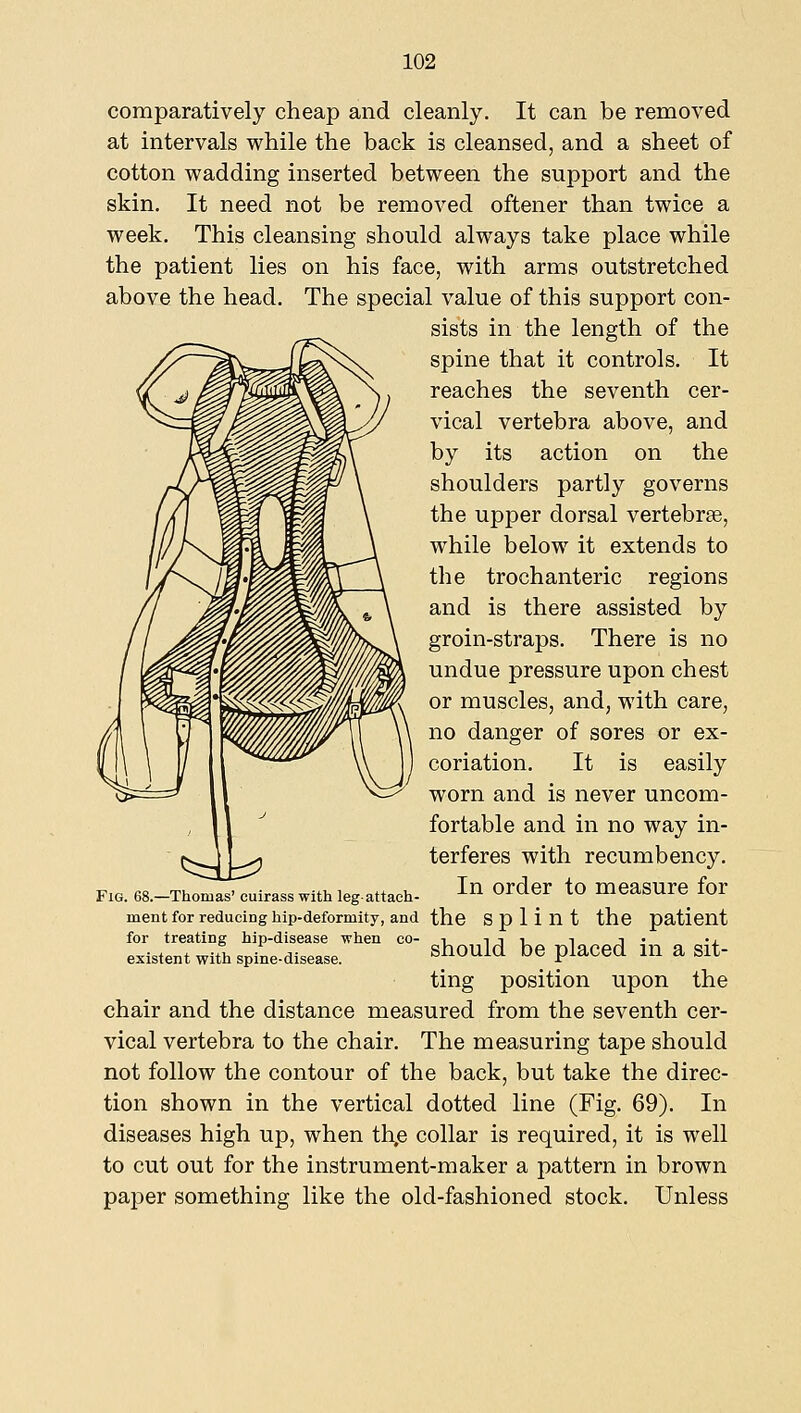 comparatively cheap and cleanly. It can be removed at intervals while the back is cleansed, and a sheet of cotton wadding inserted between the support and the skin. It need not be removed oftener than twice a week. This cleansing should always take place while the patient lies on his face, with arms outstretched above the head. The special value of this support con- sists in the length of the spine that it controls. It reaches the seventh cer- vical vertebra above, and by its action on the shoulders partly governs the upper dorsal vertebrse, while below it extends to the trochanteric regions and is there assisted by groin-straps. There is no undue pressure upon chest or muscles, and, with care, no danger of sores or ex- coriation. It is easily worn and is never uncom- fortable and in no way in- terferes with recumbency. FIG. 68.-Thomas' cuirass with legattach- ^^ Ordcr tO meaSUrC for ment for reducing hip-deformity, and the Splint the patient for treating hip-disease when co- ^ i i i i i • •! existent with spine-disease. ^hould be placed HI a Sit- ting position upon the chair and the distance measured from the seventh cer- vical vertebra to the chair. The measuring tape should not follow the contour of the back, but take the direc- tion shown in the vertical dotted line (Fig. 69). In diseases high up, when th.e collar is required, it is well to cut out for the instrument-maker a pattern in brown paper something like the old-fashioned stock. Unless