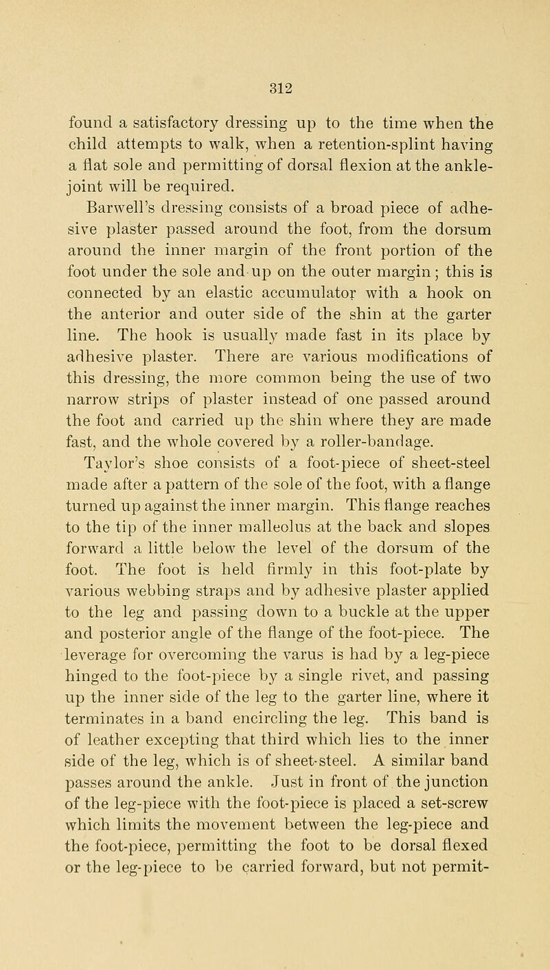 found a satisfactory dressing up to the time when the child attempts to walk, when a retention-splint having a flat sole and permitting of dorsal flexion at the ankle- joint will be required. Barwell's dressing consists of a broad piece of adhe- sive plaster passed around the foot, from the dorsum around the inner margin of the front portion of the foot under the sole and up on the outer margin; this is connected by an elastic accumulator with a hook on the anterior and outer side of the shin at the garter line. The hook is usually made fast in its place by adhesive plaster. There are various modifications of this dressing, the more common being the use of two narrow strips of plaster instead of one passed around the foot and carried up the shin where they are made fast, and the whole covered by a roller-bandage. Taylor's shoe consists of a foot-piece of sheet-steel made after a pattern of the sole of the foot, with a flange turned up against the inner margin. This flange reaches to the tip of the inner malleolus at the back and slopes forward a little below the level of the dorsum of the foot. The foot is held firmly in this foot-plate by various webbing straps and by adhesive plaster applied to the leg and passing down to a buckle at the upper and posterior angle of the flange of the foot-piece. The leverage for overcoming the varus is had by a leg-piece hinged to the foot-piece by a single rivet, and passing up the inner side of the leg to the garter line, where it terminates in a band encircling the leg. This band is of leather excepting that third which lies to the inner side of the leg, which is of sheet-steel. A similar band passes around the ankle. Just in front of the junction of the leg-piece with the foot-piece is placed a set-screw which limits the movement between the leg-piece and the foot-piece, permitting the foot to be dorsal flexed or the leg-piece to be carried forward, but not permit-