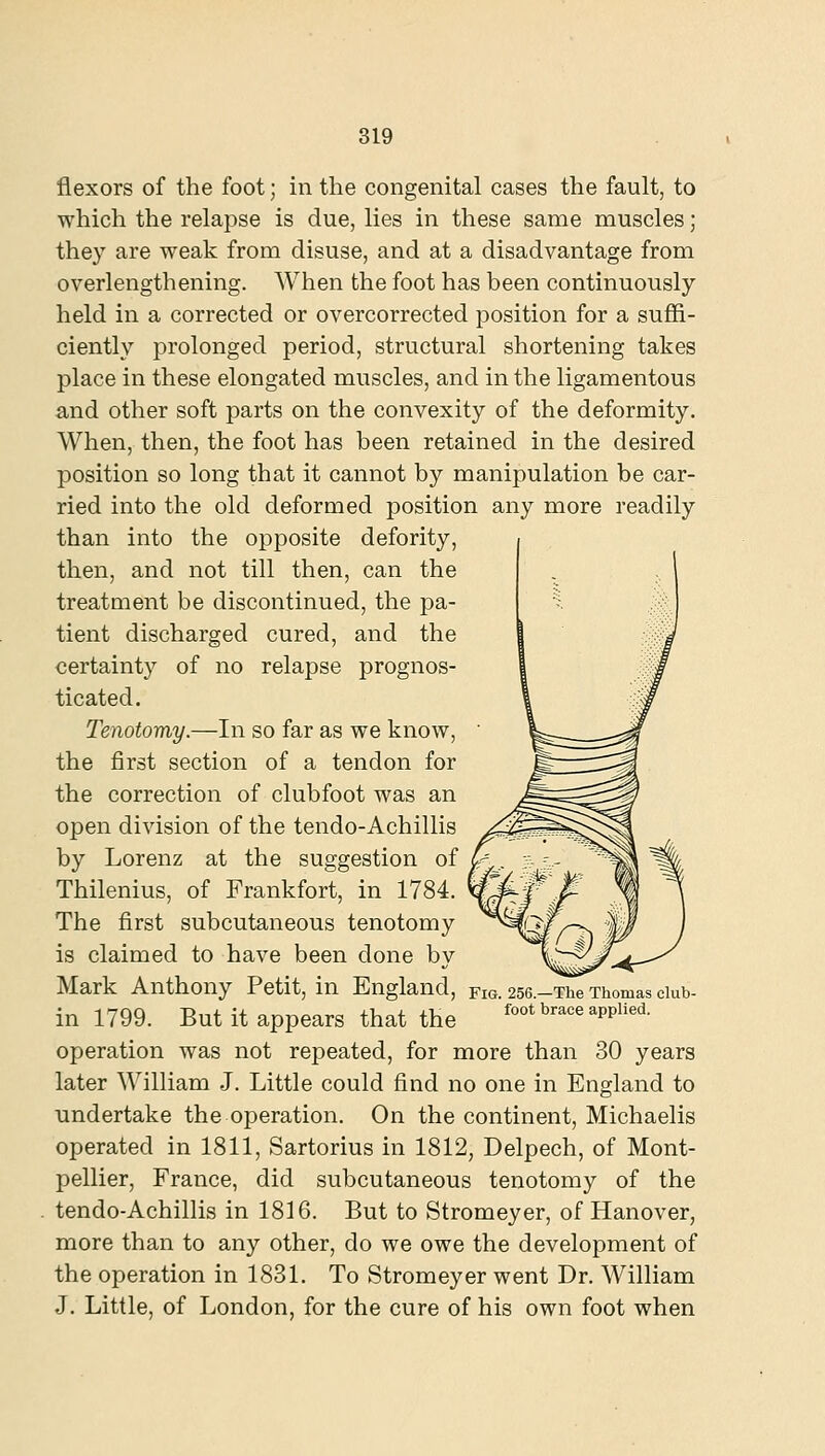 819 flexors of the foot; in the congenital cases the fault, to which the relapse is due, lies in these same muscles; they are weak from disuse, and at a disadvantage from overlengthening. When the foot has been continuously held in a corrected or overcorrected position for a suffi- ciently prolonged period, structural shortening takes place in these elongated muscles, and in the ligamentous and other soft parts on the convexity of the deformity. When, then, the foot has been retained in the desired position so long that it cannot by manipulation be car- ried into the old deformed position any more readily than into the opposite defority, then, and not till then, can the treatment be discontinued, the pa- tient discharged cured, and the certainty of no relapse prognos- ticated. Tenotomy.—In so far as we know, the first section of a tendon for the correction of clubfoot was an open division of the tendo-Achillis by Lorenz at the suggestion of Thilenius, of Frankfort, in 1784. The first subcutaneous tenotomy is claimed to have been done by Mark Anthony Petit, in England, fig. 256.-Th^ Thomas ciub- in 1799. But it appears that the foot brace applied. operation was not repeated, for more than 30 years later William J. Little could find no one in England to undertake the operation. On the continent, Michaelis operated in 1811, Sartorius in 1812, Delpech, of Mont- pellier, France, did subcutaneous tenotomy of the tendo-Achillis in 1816. But to Stromeyer, of Hanover, more than to any other, do we owe the development of the operation in 1831. To Stromeyer went Dr. William J. Little, of London, for the cure of his own foot when