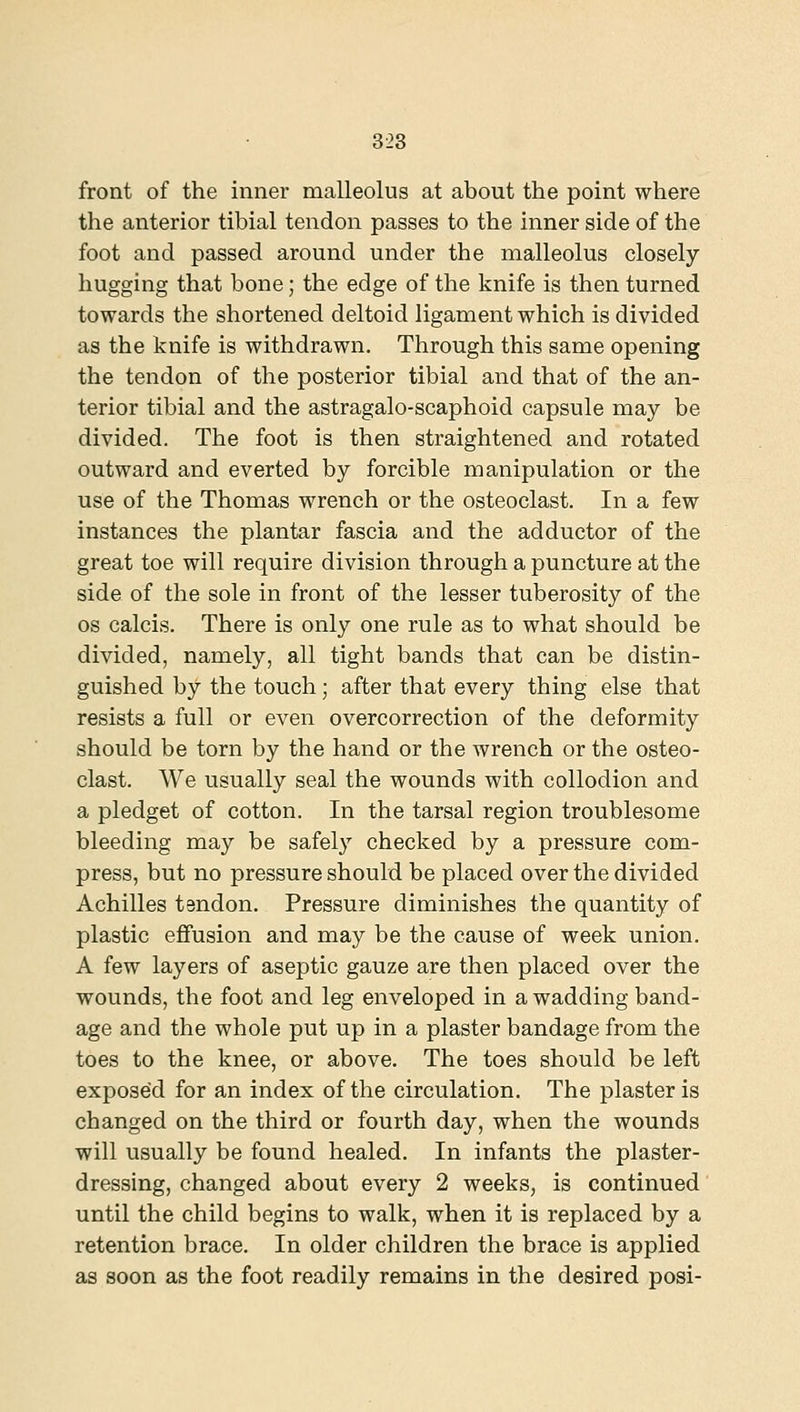 front of the inner malleolus at about the point where the anterior tibial tendon passes to the inner side of the foot and passed around under the malleolus closely hugging that bone; the edge of the knife is then turned towards the shortened deltoid ligament which is divided as the knife is withdrawn. Through this same opening the tendon of the posterior tibial and that of the an- terior tibial and the astragalo-scaphoid capsule may be divided. The foot is then straightened and rotated outward and everted by forcible manipulation or the use of the Thomas wrench or the osteoclast. In a few instances the plantar fascia and the adductor of the great toe will require division through a puncture at the side of the sole in front of the lesser tuberosity of the OS calcis. There is only one rule as to what should be divided, namely, all tight bands that can be distin- guished by the touch; after that every thing else that resists a full or even overcorrection of the deformity should be torn by the hand or the wrench or the osteo- clast. We usually seal the wounds with collodion and a pledget of cotton. In the tarsal region troublesome bleeding may be safely checked by a pressure com- press, but no pressure should be placed over the divided Achilles tendon. Pressure diminishes the quantity of plastic effusion and may be the cause of week union. A few layers of aseptic gauze are then placed over the wounds, the foot and leg enveloped in a wadding band- age and the whole put up in a plaster bandage from the toes to the knee, or above. The toes should be left exposed for an index of the circulation. The plaster is changed on the third or fourth day, when the wounds will usually be found healed. In infants the plaster- dressing, changed about every 2 weeks, is continued until the child begins to walk, when it is replaced by a retention brace. In older children the brace is applied as soon as the foot readily remains in the desired posi-