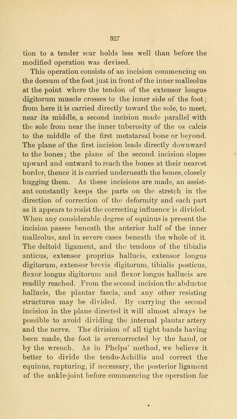 tion to a tender scar holds less well than before the modified operation was devised. This operation consists of an incision commencing on the dorsum of the foot just in front of the inner malleolus at the point where the tendon of the extensor longus digitorum muscle crosses to the inner side of the foot; from here it is carried directly toward the sole, to meet, near its middle, a second incision made parallel with the sole from near the inner tuberosity of the os calcis to the middle of the first metatarsal bone or beyond. The plane of the first incision leads directly downward to the bones; the plane of the second incision slopes upward and outward to reach the bones at their nearest border, thence it is carried underneath the bones, closely hugging them. As these incisions are made, an assist- ant constantly keeps the parts on the stretch in the direction of correction of the deformity and each part as it appears to resist the correcting influence is divided. When any considerable degree of equinus is present the incision passes beneath the anterior half of the inner malleolus, and in severe cases beneath the whole of it. The deltoid ligament, and the tendons of the tibialis anticus, extensor proprius hallucis, extensor longus digitorum, extensor brevis digitorum, tibialis posticus, flexor longus digitorum and flexor longus hallucis are readily reached. From the second incision the abductor hallucis, the plantar fascia, and any other resisting structures may be divided. By carrying the second incision in the plane directed it will almost always be possible to avoid dividing the internal plantar artery and the nerve. The division of all tight bands having been made, the foot is overcorrected by the hand, or by the wrench. As in Phelps' method, we believe it better to divide the tendo-Achillis and correct the equinus, rupturing, if necessary, the posterior ligament of the ankle-joint before commencing the operation for