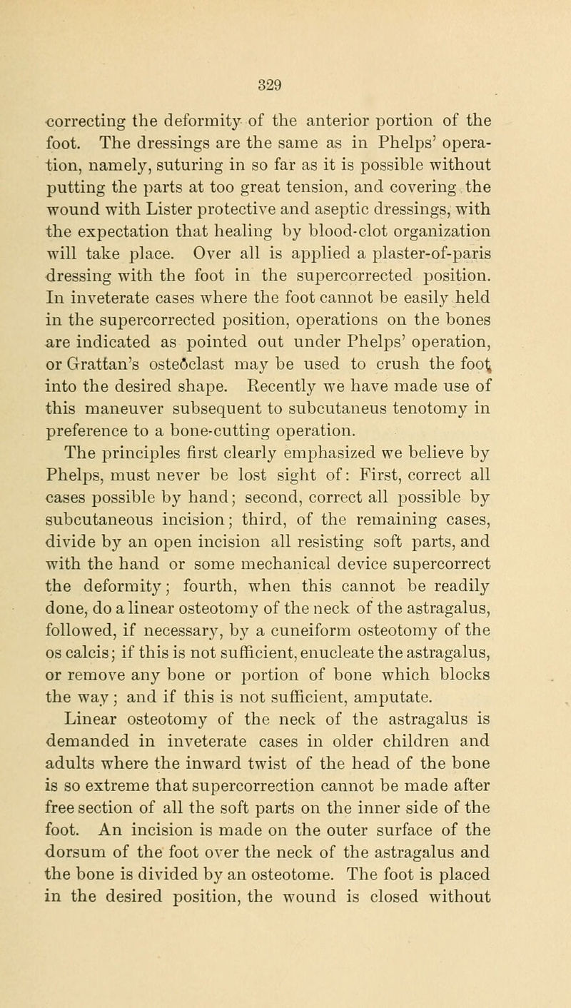 •correcting the deformity of the anterior portion of the foot. The dressings are the same as in Phelps' opera- tion, namely, suturing in so far as it is possible without putting the parts at too great tension, and covering the wound with Lister protective and aseptic dressings, with the expectation that healing by blood-clot organization will take place. Over all is applied a plaster-of-paris dressing with the foot in the supercorrected position. In inveterate cases where the foot cannot be easily held in the supercorrected position, operations on the bones are indicated as pointed out under Phelps' operation, or Grattan's osteoclast may be used to crush the fool^ into the desired shape. Recently we have made use of this maneuver subsequent to subcutaneus tenotomy in preference to a bone-cutting operation. The principles first clearly emphasized we believe by Phelps, must never be lost sight of: First, correct all cases possible by hand; second, correct all possible by subcutaneous incision; third, of the remaining cases, divide by an open incision all resisting soft parts, and with the hand or some mechanical device supercorrect the deformity; fourth, when this cannot be readily done, do a linear osteotomy of the neck of the astragalus, followed, if necessary, by a cuneiform osteotomy of the OS calcis; if this is not sufficient, enucleate the astragalus, or remove any bone or portion of bone which blocks the way; and if this is not sufficient, amputate. Linear osteotomy of the neck of the astragalus is demanded in inveterate cases in older children and adults where the inward twist of the head of the bone is so extreme that supercorrection cannot be made after free section of all the soft parts on the inner side of the foot. An incision is made on the outer surface of the dorsum of the foot over the neck of the astragalus and the bone is divided by an osteotome. The foot is placed in the desired position, the wound is closed without