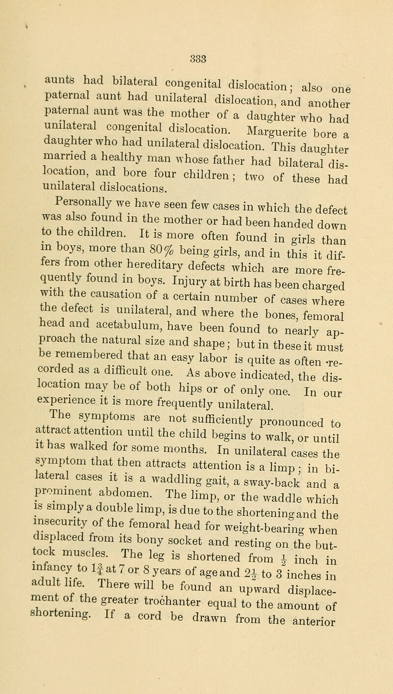 383 aunts had bilateral congenital dislocation; also one paternal aunt had unilateral dislocation, and another paternal aunt was the mother of a daughter who had unilateral congenital dislocation. Marguerite bore a daughter who had unilateral dislocation. This daughter married a healthy man whose father had bilateral dis- location, and bore four children ; two of these had unilateral dislocations. Personally we have seen few cases in which the defect was also found in the mother or had been handed down to the children. It is more often found in girls than in boys, more than 80% being girls, and in this it dif- fers from other hereditary defects which are more fre- quently found in boys. Injury at birth has been charged with the causation of a certain number of cases where the defect is unilateral, and where the bones, femoral head and acetabulum, have been found to nearly ap- proach the natural size and shape; but in these it must be remembered that an easy labor is quite as often -re- corded as a difficult one. As above indicated, the dis- location may be of both hips or of only one In our experience it is more frequently unilateral The symptoms are not sufficiently pronounced to attract attention until the child begins to walk, or until It has walked for some months. In unilateral cases the symptom that then attracts attention is a limp • in bi lateral cases it is a waddling gait, a sway-back and a prominent abdomen. The limp, or the waddle which IS simply a double limp, is due to the shortening and the insecurity of the femoral head for weight-bearing when displaced from its bony socket and resting on the but- tock muscles. The leg is shortened from ^ inch in infancy to If at 7 or 8 years of age and 2^ to 3 inches in adult life There will be found an upward displace- ment of the greater tro6hanter equal to the amount of shortening. If a cord be drawn from the anterior