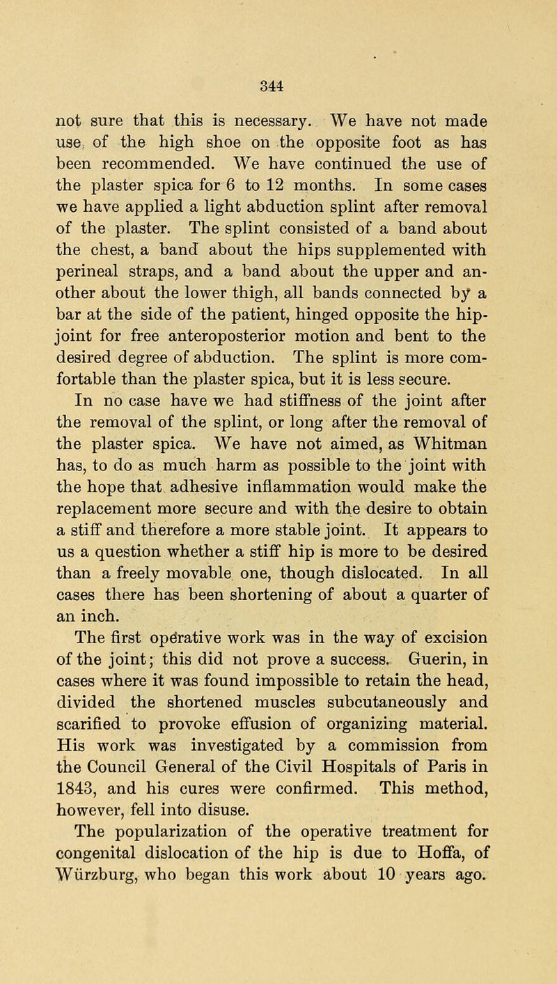not sure that this is necessary. We have not made use; of the high shoe on the opposite foot as has been recommended. We have continued the use of the plaster spica for 6 to 12 months. In some cases we have applied a light abduction splint after removal of the plaster. The splint consisted of a band about the chest, a band about the hips supplemented with perineal straps, and a band about the upper and an- other about the lower thigh, all bands connected by a bar at the side of the patient, hinged opposite the hip- joint for free anteroposterior motion and bent to the desired degree of abduction. The splint is more com- fortable than the plaster spica, but it is less secure. In no case have we had stiffness of the joint after the removal of the splint, or long after the removal of the plaster spica. We have not aimed, as Whitman has, to do as much harm as possible to the joint with the hope that adhesive inflammation would make the replacement more secure and with the desire to obtain a stiff and therefore a more stable joint. It appears to us a question whether a stiff hip is more to be desired than a freely movable one, though dislocated. In all cases there has been shortening of about a quarter of an inch. The first operative work was in the way of excision of the joint; this did not prove a success. Guerin, in cases where it was found impossible to retain the head, divided the shortened muscles subcutaneously and scarified to provoke effusion of organizing material. His work was investigated by a commission from the Council General of the Civil Hospitals of Paris in 1843, and his cures were confirmed. This method, however, fell into disuse. The popularization of the operative treatment for congenital dislocation of the hip is due to Hofifa, of Wiirzburg, who began this work about 10 years ago.