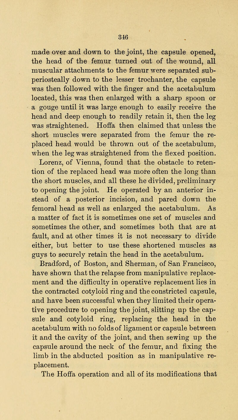 made over and down to the joint, the capsule opened, the head of the femur turned out of the wound, all muscular attachments to the femur were separated sub- periosteally down to the lesser trochanter, the capsule was then followed with the finger and the acetabulum located, this was then enlarged with a sharp spoon or a gouge until it was large enough to easily receive the head and deep enough to readily retain it, then the leg was straightened. Hofia then claimed that unless the short muscles were separated from the femur the re- placed head would be thrown out of the acetabulum, when the leg was straightened from the flexed position. Lorenz, of Vienna, found that the obstacle to reten- tion of the replaced head was more often the long than the short muscles, and all these he divided, preliminary to opening the joint. He operated by an anterior in- stead of a posterior incision, and pared down the femoral head as well as enlarged the acetabulum. As a matter of fact it is sometimes one set of muscles and sometimes the other, and sometimes both that are at fault, and at other times it is not necessary to divide either, but better to use these shortened muscles as guys to securely retain the head in the acetabulum. Bradford, of Boston, and Sherman, of San Francisco, have shown that the relapse from manipulative replace- ment and the difiiculty in operative replacement lies in the contracted cotyloid ring and the constricted capsule, and have been successful when they limited their opera- tive procedure to opening the joint, slitting up the cap- sule and cotyloid ring, replacing the head in the acetabulum with no folds of ligament or capsule between it and the cavity of the joint, and then sewing up the capsule around the neck of the femur, and fixing the limb in the abducted position as in manipulative re- placement. The Hoffa operation and all of its modifications that