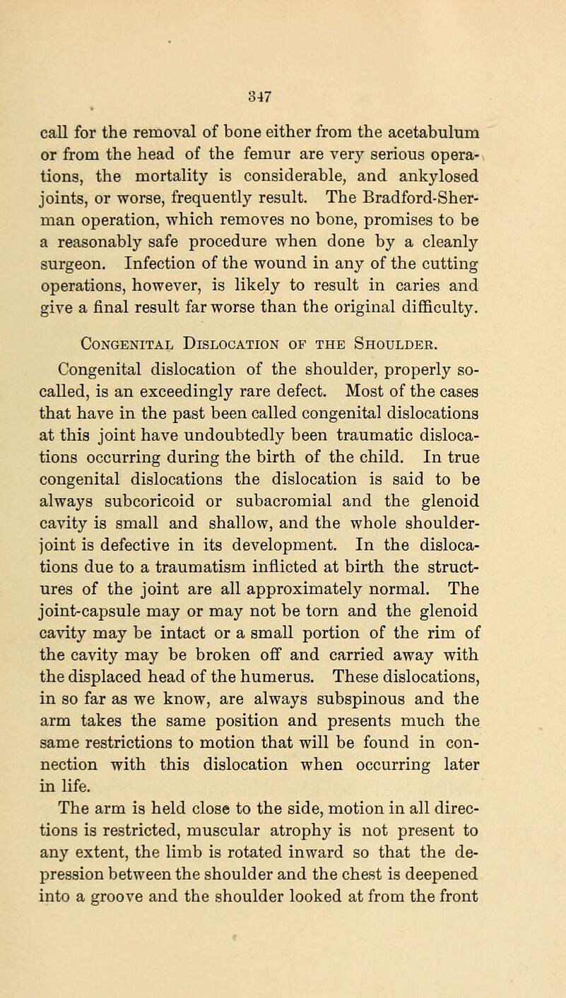 call for the removal of bone either from the acetabulum or from the head of the femur are very serious opera- tions, the mortality is considerable, and ankylosed joints, or worse, frequently result. The Bradford-Sher- man operation, which removes no bone, promises to be a reasonably safe procedure when done by a cleanly surgeon. Infection of the wound in any of the cutting operations, however, is likely to result in caries and give a final result far worse than the original difficulty. Congenital Dislocation of the Shoulder. Congenital dislocation of the shoulder, properly so- called, is an exceedingly rare defect. Most of the cases that have in the past been called congenital dislocations at this joint have undoubtedly been traumatic disloca- tions occurring during the birth of the child. In true congenital dislocations the dislocation is said to be always subcoricoid or subacromial and the glenoid cavity is small and shallow, and the whole shoulder- joint is defective in its development. In the disloca- tions due to a traumatism inflicted at birth the struct- ures of the joint are all approximately normal. The joint-capsule may or may not be torn and the glenoid cavity may be intact or a small portion of the rim of the cavity may be broken ofif and carried away with the displaced head of the humerus. These dislocations, in so far as we know, are always subspinous and the arm takes the same position and presents much the same restrictions to motion that will be found in con- nection with this dislocation when occurring later in life. The arm is held close to the side, motion in all direc- tions is restricted, muscular atrophy is not present to any extent, the limb is rotated inward so that the de- pression between the shoulder and the chest is deepened into a groove and the shoulder looked at from the front