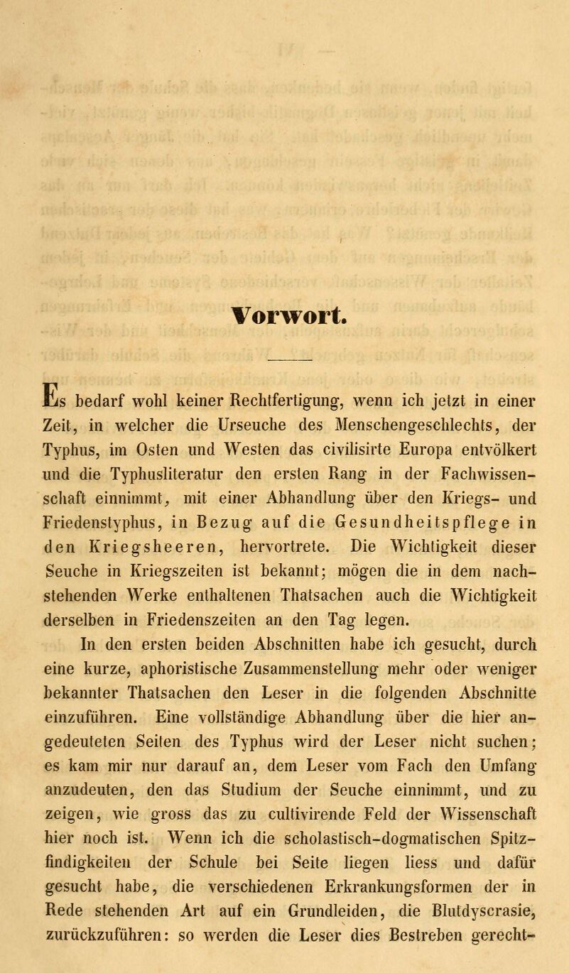 Vorwort. iis bedarf wohl keiner Rechtfertigung, wenn ich jetzt in einer Zeit, in welcher die Urseuche des Menschengeschlechts, der Typhus, im Osten und Westen das civilisirte Europa entvölkert und die Typhusliteratur den ersten Rang in der Fachwissen- schaft einnimmt, mit einer Abhandlung über den Kriegs- und Friedenstyphus, in Bezug auf die Gesundheitspflege in den Kriegsheeren, hervortrete. Die Wichtigkeit dieser Seuche in Kriegszeiten ist bekannt; mögen die in dem nach- stehenden Werke enthaltenen Thatsachen auch die Wichtigkeit derselben in Friedenszeiten an den Tag legen. In den ersten beiden Abschnitten habe ich gesucht, durch eine kurze, aphoristische Zusammenstellung mehr oder weniger bekannter Thatsachen den Leser in die folgenden Abschnitte einzuführen. Eine vollständige Abhandlung über die hier an- gedeuteten Seiten des Typhus wird der Leser nicht suchen; es kam mir nur darauf an, dem Leser vom Fach den Umfang anzudeuten, den das Studium der Seuche einnimmt, und zu zeigen, wie gross das zu cultivirende Feld der Wissenschaft hier noch ist. Wenn ich die scholastisch-dogmatischen Spitz- findigkeiten der Schule bei Seite liegen liess und dafür gesucht habe, die verschiedenen Erkrankungsformen der in Rede stehenden Art auf ein Grundleiden, die Blutdyscrasie, zurückzuführen: so werden die Leser dies Bestreben gerecht-