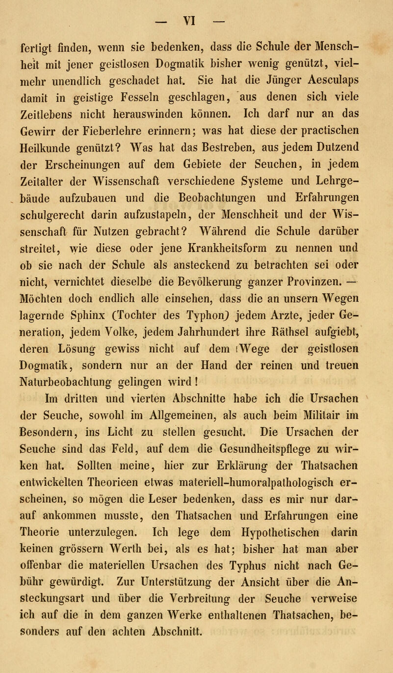 fertigt finden, wenn sie bedenken, dass die Schule der Mensch- heit mit jener geistlosen Dogmatili bisher wenig genützt, viel- mehr unendlich geschadet hat. Sie hat die Jünger Aesculaps damit in geistige Fesseln geschlagen, aus denen sich viele Zeitlebens nicht herauswinden können. Ich darf nur an das Gewirr der Fieberlehre erinnern; was hat diese der practischen Heilkunde genützt? Was hat das Bestreben, aus jedem Dutzend der Erscheinungen auf dem Gebiete der Seuchen, in jedem Zeilalter der Wissenschaft verschiedene Systeme und Lehrge- bäude aufzubauen und die Beobachtungen und Erfahrungen schulgerecht darin aufzustapeln, der Menschheit und der Wis- senschaft für Nutzen gebracht? Während die Schule darüber streitet, wie diese oder jene Krankheitsform zu nennen und ob sie nach der Schule als ansteckend zu betrachten sei oder nicht, vernichtet dieselbe die Bevölkerung ganzer Provinzen. — Möchten doch endhch alle einsehen, dass die an unsern Wegen lagernde Sphinx (Tochter des TyphonJ) jedem Arzte, jeder Ge- neration, jedem Volke, jedem Jahrhundert ihre Räthsel aufgiebt, deren Lösung gewiss nicht auf dem iWege der geistlosen Dogmatik, sondern nur an der Hand der reinen und treuen Naturbeobachtung gelingen wird! Im dritten und vierten Abschnitte habe ich die Ursachen der Seuche, sowohl im Allgemeinen, als auch beim Militair im Besondern, ins Licht zu stellen gesucht. Die Ursachen der Seuche sind das Feld, auf dem die Gesundheitspflege zu wir- ken hat. Sollten meine, hier zur Erklärung der Thatsachen entwickelten Theorieen etwas materiell-humoralpathologisch er- scheinen, so mögen die Leser bedenken, dass es mir nur dar- auf ankommen musste, den Thatsachen und Erfahrungen eine Theorie unterzulegen. Ich lege dem Hypothetischen darin keinen grössern Werth bei, als es hat; bisher hat man aber offenbar die materiellen Ursachen des Typhus nicht nach Ge- bühr gewürdigt. Zur Unterstützung der Ansicht über die An- steckungsart und über die Verbreitung der Seuche verweise ich auf die in dem ganzen Werke enthaltenen Thatsachen, be- sonders auf den achten Abschnitt.