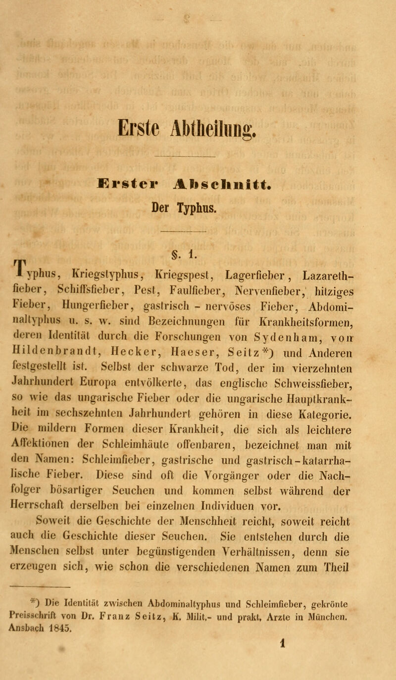 Erste Abtlieiliiiii Der Typhus. T §. 1. yphus, Kriegstyphiis, Kriegspest, Lageifieber, Lazareth- fieber, Schiffsfieber, Pest, Faiilfieber, Nervenfieber, hitziges Fieber, Hiingerfieber, gastrisch - nervöses Fieber, Abclomi- nallyplius ii. s. w. sind Bezeichnnngen für Krankheitsformen, deren Identität durch die Forschungen von Sydenham, von Hildenbrandt, Hecker, Haeser, Seitz*} und Anderen festgestellt ist. Selbst der schwarze Tod, der im vierzehnten Jahrhundert Europa entvölkerte, das englische Schweissfieber, so wie das ungarische Fieber oder die ungarische Hauptkrank- heit im sechszehnten Jahrhundert gehören in diese Kategorie. Die mildern Formen dieser Krankheit, die sich als leichtere Affektionen der Schleimhäute offenbaren, bezeichnet man mit den Namen: Schleimfieber, gastrische und gastrisch-katarrha- lische Fieber. Diese sind oft die Vorgänger oder die Nach- folger bösartiger Seuchen und kommen selbst während der Herrschaft derselben bei einzelnen Individuen vor. Soweit die Geschichte der Menschheit reicht, soweit reicht auch die Geschichte dieser Seuchen. Sie entstehen durch die Menschen selbst unter begünstigenden Verhältnissen, denn sie erzeugen sich, wie schon die verschiedenen Namen zum Theil *) Die Identität zwischen Abdominaltyphus und Schleimfieber, gekrönte Preisschrift von Dr. Franz Seitz, K. Milit,- und prakt» Arzte in München. Ansbach 1845.