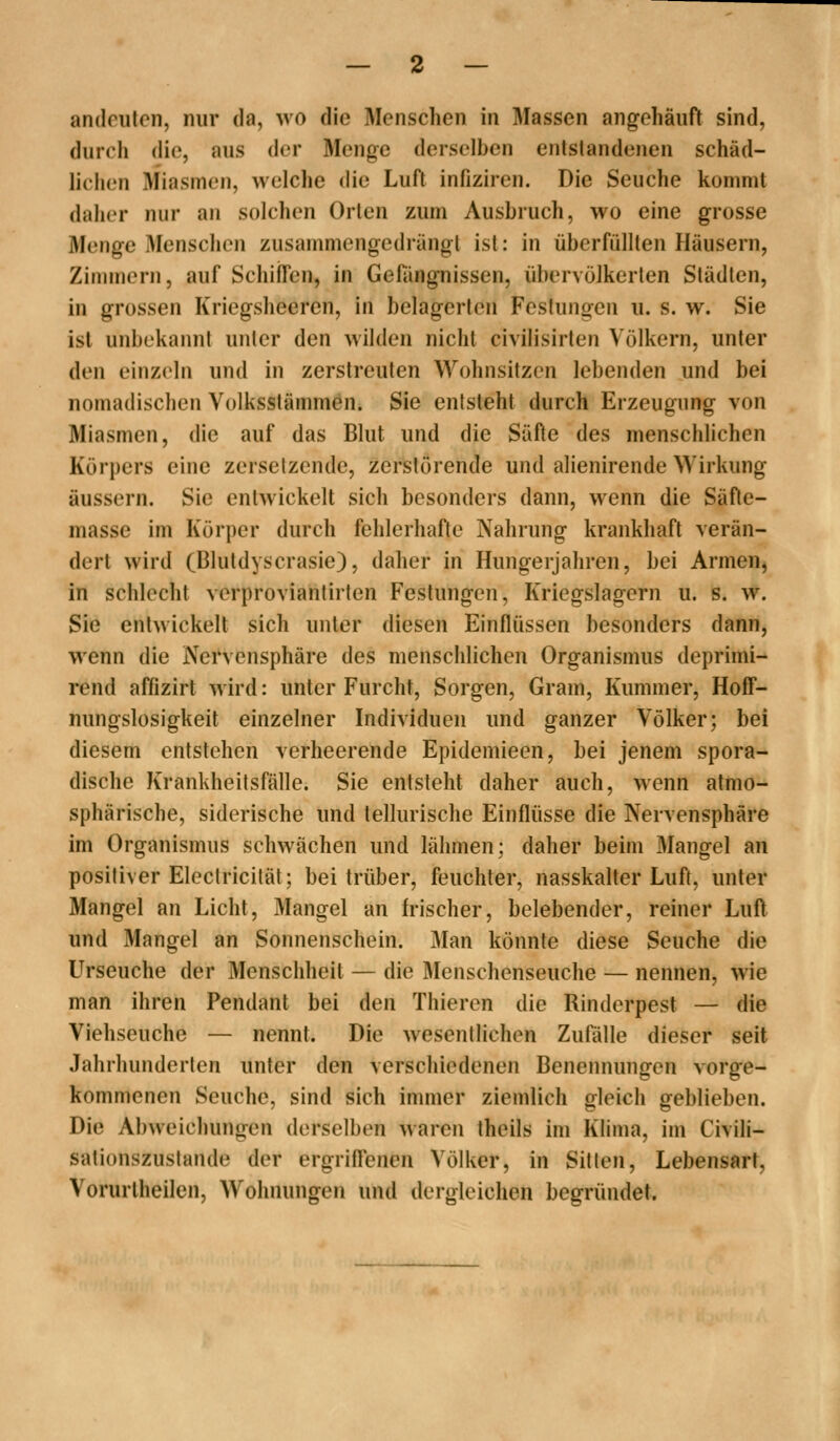 andeuten, nur da, wo die Menschen in Massen angehäuft sind, durcli die, aus der Menge derselben entstandenen schäd- liciien Miasmen, welche die Luft infiziren. Die Seuche kommt daher nur an solchen Orten zum Ausbruch, wo eine grosse Menge Menschen zusammengedrängt ist: in überfüllten Häusern, Zimmern, auf Schiffen, in Gefängnissen, übervölkerten Städten, in grossen Kriegsheeren, in belagerten Festungen u. s. w. Sie ist unbekannt unter den wilden nicht civilisirten Völkern, unter den einzeln und in zerstreuten Wohnsitzen lebenden und bei nomadischen Volksstämmen. Sie entsteht durch Erzeugung von Miasmen, die auf das Blut und die Säfte des menschlichen Körpers eine zersetzende, zerstörende und alienirende Wirkung äussern. Sie entwickelt sich besonders dann, wenn die Säfle- masse im Körper durch fehlerhafte Nahrung krankhaft verän- dert wird (Blutdyscrasie), daher in Hungerjahren, bei Armen, in schlecht verproviantirlen Festungen, Kriegslagern u. s. w. Sie entwickelt sich unter diesen Einflüssen besonders dann, wenn die Nervensphäre des menschlichen Organismus deprimi- rend affizirt wird: unter Furcht, Sorgen, Gram, Kummer, Hoff- nungslosigkeit einzelner Individuen und ganzer Völker; bei diesem entstehen verheerende Epidemieen, bei jenem spora- dische Krankheitsfälle. Sie entsteht daher auch, wenn atmo- sphärische, siderische und tellurische Einflüsse die Nervensphäre im Organismus schwächen und lähmen; daher beim Mangel an positiver Eleclricität; bei trüber, feuchter, nasskalter Luft, unter Mangel an Licht, Mangel an frischer, belebender, reiner Lufl und Mangel an Sonnenschein. Man könnte diese Seuche die ITrseuche der Menschheit — die Menschenseuche — nennen, wie man ihren Pendant bei den Thieren die Rinderpest — die Viehseuche — nennt. Die wesentlichen Zufälle dieser seit Jahrhunderten unter den verschiedenen Beneiniungen vorge- kommenen Seuche, sind sich immer ziemlich oleich geblieben. Die Abweichungen derselben waren theils im Klima, im Civili- sationszuslande der ergriffenen Völker, in Sitten, Lebensart, Vorurtheilen, Wohnungen und dergleichen begründet.