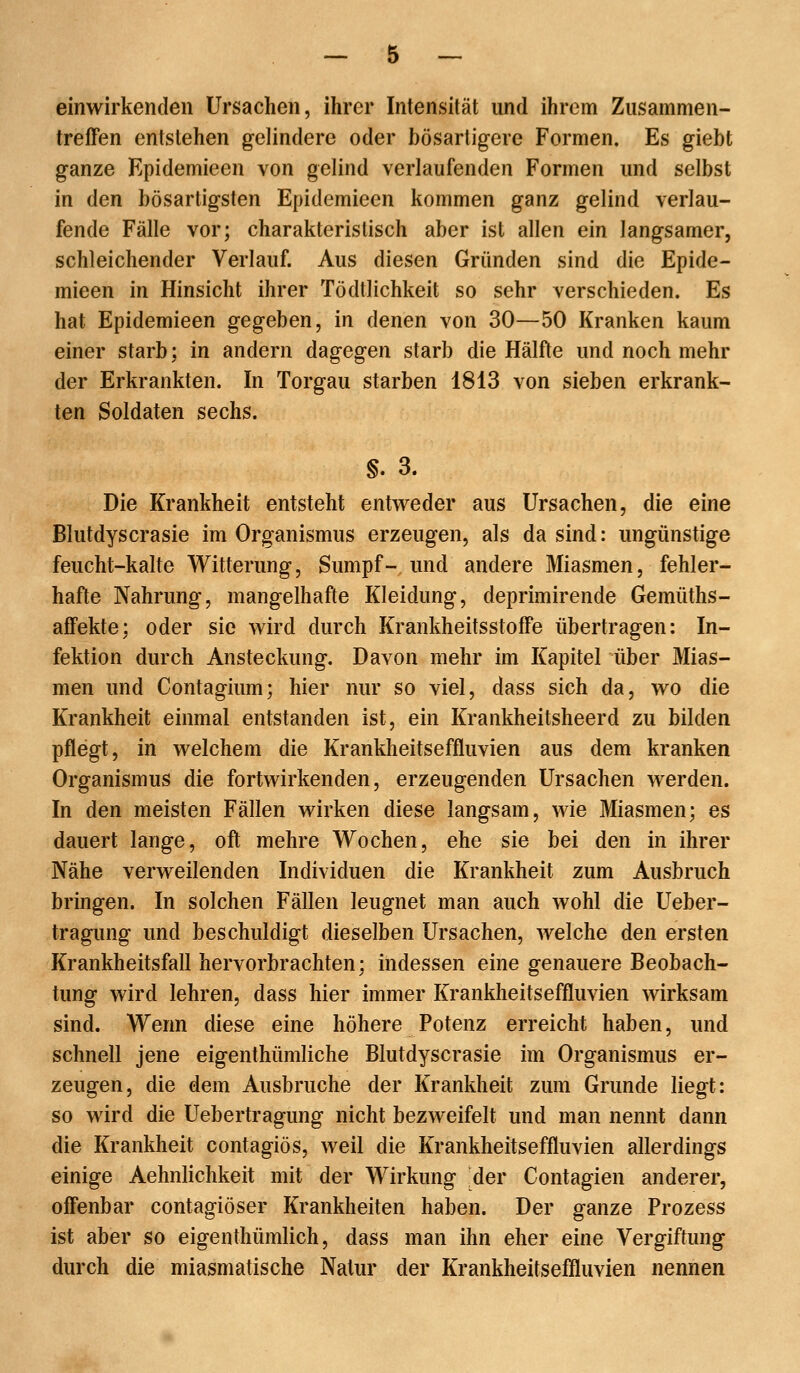 einwirkenden Ursachen, ihrer Intensität und ihrem Zusammen- treffen entstehen gelindere oder bösartigere Formen. Es giebt ganze Kpidemieen von gelind verlaufenden Formen und selbst in den bösartigsten Epidemieen kommen ganz gelind verlau- fende Fälle vor; charakteristisch aber ist allen ein langsamer, schleichender Verlauf. Aus diesen Gründen sind die Epide- mieen in Hinsicht ihrer Tödtlichkeit so sehr verschieden. Es hat Epidemieen gegeben, in denen von 30—50 Kranken kaum einer starb; in andern dagegen starb die Hälfte und noch mehr der Erkrankten. In Torgau starben 1813 von sieben erkrank- ten Soldaten sechs. §. 3. Die Krankheit entsteht entvreder aus Ursachen, die eine Blutdyscrasie im Organismus erzeugen, als da sind: ungünstige feucht-kalte Witterung, Sumpf- und andere Miasmen, fehler- hafte Nahrung, mangelhafte Kleidung, deprimirende Gemüths- affekte; oder sie wird durch Krankheitsstoffe übertragen: In- fektion durch Ansteckung. Davon mehr im Kapitel über Mias- men und Contagium; hier nur so viel, dass sich da, wo die Krankheit einmal entstanden ist, ein Krankheitsheerd zu bilden pflegt, in welchem die Krankheitseffluvien aus dem kranken Organismus die fortwirkenden, erzeugenden Ursachen werden. In den meisten Fällen wirken diese langsam, wie Miasmen; es dauert lange, oft mehre Wochen, ehe sie bei den in ihrer Nähe verweilenden Individuen die Krankheit zum Ausbruch bringen. In solchen Fällen leugnet man auch wohl die Ueber- tragung und beschuldigt dieselben Ursachen, welche den ersten Krankheitsfall hervorbrachten; indessen eine genauere Beobach- tung wird lehren, dass hier immer Krankheitseffluvien wirksam sind. Wenn diese eine höhere Potenz erreicht haben, und schnell jene eigenthümliche Blutdyscrasie im Organismus er- zeugen, die dem Ausbruche der Krankheit zum Grunde liegt: so wird die Uebertragung nicht bezweifelt und man nennt dann die Krankheit contagiös, weil die Krankheitseffluvien allerdings einige Aehnlichkeit mit der Wirkung der Contagien anderer, offenbar contagiöser Krankheiten haben. Der ganze Prozess ist aber so eigenthümlich, dass man ihn eher eine Vergiftung durch die miasmatische Natur der Krankheitseffluvien nennen