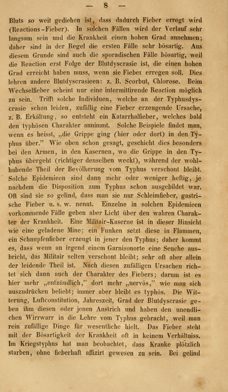 Bluts so weit gediehen ist, dass dadurch Fieber erregt wird (Reactions-Fieber). In solchen Fällen wird der Verlauf sehr langsam sein und die Krankheit einen hohen Grad annehmen; daher sind in der Regel die ersten Fälle sehr bösartig. Aus diesem Grunde sind auch die sporadischen Fälle bösartig, weil die Reaction erst Folge der Blutdyscrasie ist, die einen hohen Grad erreicht haben muss, wenn sie Fieber erregen soll. Dies lehren andere Blutdyscrasieen: z. B. Scorbut, Chlorose. Beim Wechselfieber scheint nur eine intermittirende Reaction möglich zu sein. Trifft solche Individuen, welche an der Typhusdys- crasie schon leiden, zufällig eine Fieber erzeugende Ursache, z. B. Erkältung, so entsteht ein Katarrhalfieber, welches bald den typhösen Charakter annimmt. Solche Beispiele findet man, wenn es heisst, „die Grippe ging (^hier oder dort) in den Ty- phus über. Wie oben schon gesagt, geschieht dies besonders bei den Armen, in den Kasernen, wo die Grippe in den Ty- phus übergeht (richtiger denselben weckt), während der wohl- habende Theil der Bevölkerung vom Typhus verschont bleibt. Solche Epidemieen sind dann mehr oder weniger heftig, je nachdem die Disposition zum Typhus schon ausgebildet war. Oft sind sie so gelind, dass man sie nur Schleimfieber, gastri- sche Fieber u. s. w. nennt. Einzelne in solchen Epidemieen vorkommende Fälle geben aber Licht über den wahren Charak- ter der Krankheit. Eine Militair-Kaserne ist in dieser Hinsicht wie eine geladene Mine; ein Funken setzt diese in Flammen, ein Schnupfenfieber erzeugt in jener den Typhus; daher kommt es^ dass wenn an irgend einem Garnisonorte eine Seuche aus- bricht, das Militair selten verschont bleibt; sehr oft aber allein der leidende Theil ist. Nach diesen zufälligen Ursachen rich- tet sich dann auch der Charakter des Fiebers; darum ist es hier mehr „entzündlich, dort mehr „nervös, wie man sich auszudrücken beliebt; immer aber bleibt es typhös. Die Wit- terung, Luftconstitution, Jahreszeit, Grad der Blutdyscrasie ge- ben ihm diesen oder jenen Anstrich und haben den unendli- chen Wirrwarr in die Lehre vom Typhus gebracht, weil man rein zufällige Dinge für wesentUche hielt. Das Fieber steht mit der Bösartigkeit der Krankheit oft in keinem Verhältniss. Im Kriegstyphus hat man beobachtet, dass Kranke plötzlich starben, ohne fieberhaft affizirt gewesen zu sein. Bei gelind