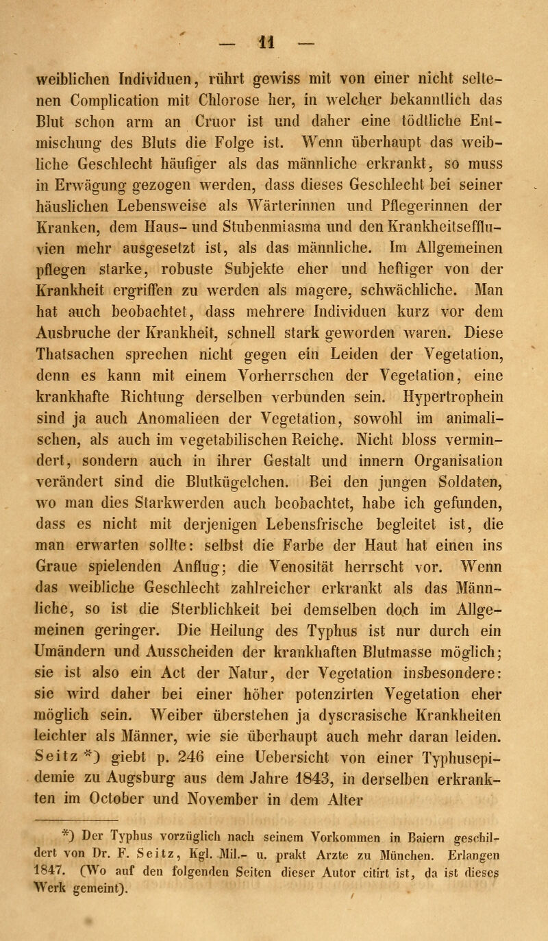 weiblichen Individuen, rührt gewiss mit von einer nicht selte- nen Complication mit Chlorose her, in welcher bekanntlich das Blut schon arm an Cruor ist und daher eine tödtKche Ent- mischung des Bluts die Folge ist. Wenn überhaupt das weib- liche Geschlecht häufiger als das männliche erkrankt, so muss in Erwägung gezogen werden, dass dieses Geschlecht bei seiner häusHchen Lebensweise als Wärterinnen und Pflegerinnen der Kranken, dem Haus- und Stubenmiasma und den Krankheitsefflu- vien mehr ausgesetzt ist, als das männliche. Im Allgemeinen pflegen starke, robuste Subjekte eher und heftiger von der Krankheit ergriff'en zu werden als magere, schwächliche. Man hat auch beobachtet, dass mehrere Individuen kurz vor dem Ausbruche der Krankheit, schnell stark geworden waren. Diese Thatsachen sprechen nicht gegen ein Leiden der Vegetation, denn es kann mit einem Vorherrschen der Vegetation, eine krankhafte Richtung derselben verbunden sein. Hypertrophein sind ja auch Anomalieen der Vegetation, sowohl im animali- schen, als auch im vegetabilischen Reiche. Nicht bloss vermin- dert, sondern auch in ihrer Gestalt und Innern Organisation verändert sind die Blutkügelchen. Bei den jungen Soldaten, wo man dies Starkwerden auch beobachtet, habe ich gefunden, dass es nicht mit derjenigen Lebensfrische begleitet ist, die man erwarten sollte: selbst die Farbe der Haut hat einen ins Graue spielenden Anflug; die Venosität herrscht vor. Wenn das weibliche Geschlecht zahlreicher erkrankt als das Männ- liche, so ist die Sterblichkeit bei demselben dach im Allge- meinen geringer. Die Heilung des Typhus ist nur durch ein Umändern und Ausscheiden der krankhaften Blutmasse möglich; sie ist also ein Act der Natur, der Vegetation insbesondere: sie wird daher bei einer höher potenzirten Vegetation eher möglich sein. Weiber überstehen ja dyscrasische Krankheiten leichter als Männer, wie sie überhaupt auch mehr daran leiden. Seitz *') giebt p. 246 eine Uebersicht von einer Typhusepi- demie zu Augsburg aus dem Jahre 1843, in derselben erkrank- ten im October und November in dem Alter *) Der Typhus vorzüglich nach seinem Vorliommen in Baiern geschil- dert von Dr. F. Seitz, Kgl. Mit.- u. prakt Arzte zu München. Erlangen 1847. (Wo auf den folgenden Seiten dieser Autor citirt ist, da ist dieseg Werk gemeint).