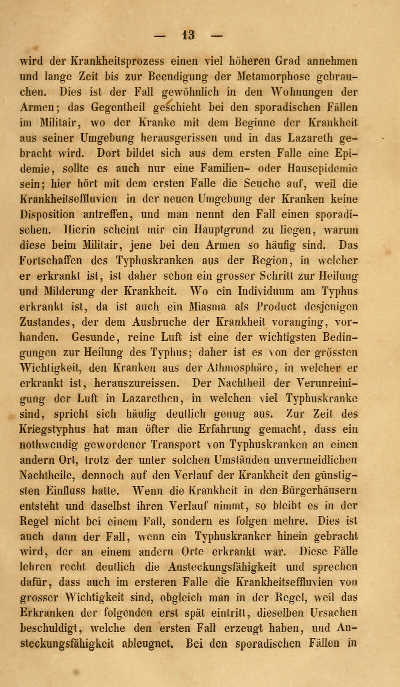 wird der Krankheitsprozess einen viel höheren Grad annehmen und lange Zeit bis zur Beendigung der Metamorphose gebrau- chen. Dies ist der Fall gewöhnlich in den Wohnungen der Armen; das Gegentheil geschieht bei den sporadischen Fällen im Militair, wo der Kranke mit dem Beginne der Krankheit aus seiner Umgebung herausgerissen und in das Lazareth ge- bracht wird. Dort bildet sich aus dem ersten Falle eine Epi- demie, sollte es auch nur eine Familien- oder Hausepidemie sein; hier hört mit dem ersten Falle die Seuche auf, weil die Krankheitseffluvien in der neuen Umgebung der Kranken keine Disposition antreffen, und man nennt den Fall einen sporadi- schen. Hierin scheint mir ein Hauptgrund zu liegen, warum diese beim Militair, jene bei den Armen so häufig sind. Das Fortschaffen des Typhuskranken aus der Region, in welcher er erkrankt ist, ist daher schon ein grosser Schritt zur Heilung und Milderung der Krankheit. Wo ein Individuum am Typhus erkrankt ist, da ist auch ein Miasma als Product desjenigen Zustandes, der dem Ausbruche der Krankheit voranging, vor- handen. Gesunde, reine Luft ist eine der wichtigsten Bedin- gungen zur Heilung des Typhus; daher ist es von der grössten Wichtigkeit, den Kranken aus der AthmoSphäre, in welcher er erkrankt ist, herauszureissen. Der Nachtheil der Verunreini- gung der Luft in Lazarethen, in welchen viel Typhuskranke sind, spricht sich häufig deutlich genug aus. Zur Zeit des Kriegstyphus hat man öfter die Erfahrung gemacht, dass ein nothwendig gewordener Transport von Typhuskranken an einen andern Ort, trotz der unter solchen Umständen unvermeidlichen Nachtheile, dennoch auf den Verlauf der Krankheit den günstig- sten Einfluss hatte. Wenn die Krankheit in den Bürgerhäusern entsteht und daselbst ihren Verlauf nimmt, so bleibt es in der Regel nicht bei einem Fall, sondern es folgen mehre. Dies ist auch dann der Fall, wenn ein Typhuskranker hinein gebracht wird, der an einem andern Orte erkrankt war. Diese Fälle lehren recht deutlich die Ansteckungsfähigkeit und sprechen dafür, dass auch im ersteren Falle die Krankheitseffluvien von grosser Wichtigkeit sind, obgleich man in der Regel, weil das Erkranken der folgenden erst spät eintritt, dieselben Ursachen beschuldigt, welche den ersten Fall erzeugt haben, und An- steckungsfähigkeit ableugnet. Bei den sporadischen Fällen in