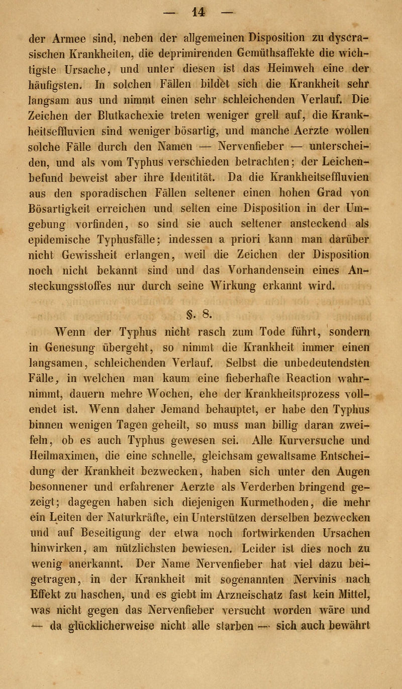 der Armee sind, neben der allgemeinen Disposition zu dyscra- sischen Krankheiten, die deprimirenden GemüthsafFekte die wich- tigste Ursache, und unter diesen ist das Heimweh eine der häufigsten. In solchen Fällen bildet sich die Krankheit sehr langsam aus und nimmt einen sehr schleichenden Verlauf. Die Zeichen der Blutkachexie treten weniger grell auf, die Krank- heitseffluvien sind weniger bösartig, und manche Aerzte wollen solche Fälle durch den Namen — Nervenfieber — unterschei- den, und als vom Typhus verschieden betrachten; der Leichen- befund bew^eist aber ihre Identität. Da die Krankheitseffluvien aus den sporadischen Fällen seltener einen hohen Grad von Bösartigkeit erreichen und selten eine Disposition in der Um- gebung vorfinden, so sind sie auch seltener ansteckend als epidemische Typhusfälle; indessen a priori kann man darüber nicht Gewissheit erlangen, weil die Zeichen der Disposition noch nicht bekannt sind und das Vorhandensein eines An- steckungsstoffes nur durch seine Wirkung erkannt wird. §. 8. Wenn der Typhus nicht rasch zum Tode führt, sondern in Genesung übergeht, so nimmt die Krankheit immer einen langsamen, schleichenden Verlauf. Selbst die unbedeutendsten Fälle, in welchen man kaum eine fieberhafte Reaction wahr- nimmt, dauern mehre Wochen, ehe der Krankheitsprozess voll- endet ist. Wenn daher Jemand behauptet, er habe den Typhus binnen wenigen Tagen geheilt, so muss man billig daran zwei- feln, ob es auch Typhus gewesen sei. Alle Kurversuche und Heilmaximen, die eine schnelle, gleichsam gewaltsame Entschei- dung der Krankheit bezwecken, haben sich unter den Augen besonnener und erfahrener Aerzte als Verderben bringend ge- zeigt; dagegen haben sich diejenigen Kurmethoden, die mehr ein Leiten der Naturkräfte, ein Unterstützen derselben bezwecken und auf Beseitigung der etwa noch fortwirkenden Ursachen hinwirken, am nützlichsten bewiesen. Leider ist dies noch zu wenig anerkannt. Der Name Nervenfieber hat viel dazu bei- getragen, in der Krankheit mit sogenannten Nervinis nach Effekt zu haschen, und es giebt im Arzneischatz fast kein Mittel, was nicht gegen das Nervenfieber versucht worden wäre und — da glücklicherweise nicht alle starben —• sich auch bewährt