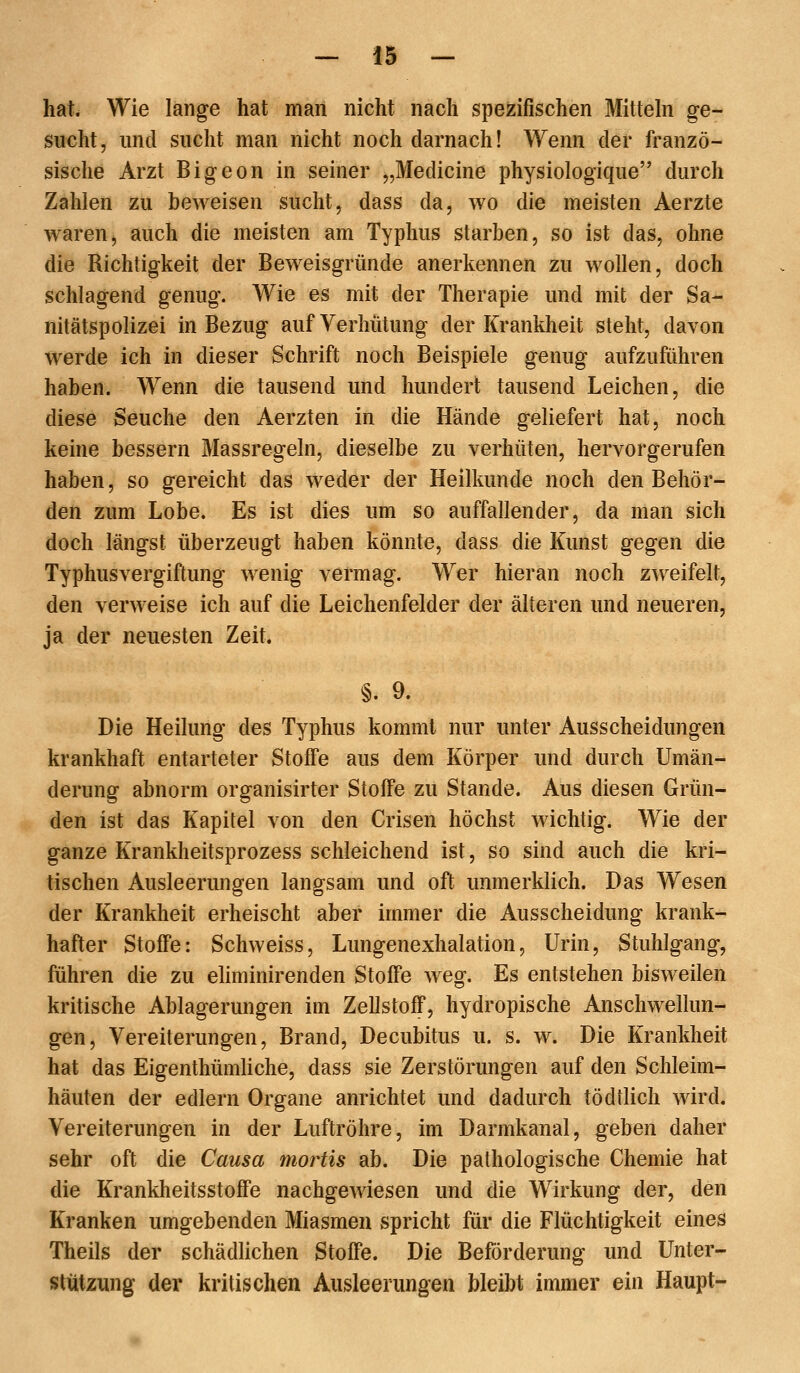 hat. Wie lange hat maii nicht nach spezifischen Mittehi ge- sucht, und sucht man nicht noch darnach! Wenn der franzö- sische Arzt Bigeon in seiner „Medicine physiologique durch Zahlen zu beweisen sucht, dass da, wo die meisten Aerzte waren, auch die meisten am Typhus starben, so ist das, ohne die Richtigkeit der Beweisgründe anerkennen zu wollen, doch schlagend genug. Wie es mit der Therapie und mit der Sa- nitätspolizei in Bezug auf Verhütung der Krankheit steht, davon werde ich in dieser Schrift noch Beispiele genug aufzuführen haben. Wenn die tausend und hundert tausend Leichen, die diese Seuche den Aerzten in die Hände geliefert hat, noch keine bessern Massregeln, dieselbe zu verhüten, hervorgerufen haben, so gereicht das weder der Heilkunde noch den Behör- den zum Lobe. Es ist dies um so auffallender, da man sich doch längst überzeugt haben könnte, dass die Kunst gegen die Typhusvergiftung wenig vermag. Wer hieran noch z^veifelt, den verweise ich auf die Leichenfelder der älteren und neueren, ja der neuesten Zeit. §. 9. Die Heilung des Typhus kommt nur unter Ausscheidungen krankhaft entarteter Stoffe aus dem Körper und durch Umän- derung abnorm organisirter Stoffe zu Stande. Aus diesen Grün- den ist das Kapitel von den Crisen höchst wichtig. Wie der ganze Krankheitsprozess schleichend ist, so sind auch die kri- tischen Ausleerungen langsam und oft unmerklich. Das Wesen der Krankheit erheischt aber immer die Ausscheidung krank- hafter Stoffe: Schweiss, Lungenexhalation, Urin, Stuhlgang, führen die zu eliminirenden Stoffe weg. Es entstehen bisweilen kritische Ablagerungen im Zellstoff, hydropische Anschwellun- gen, Vereiterungen, Brand, Decubitus u. s. w. Die Krankheit hat das Eigenthümliche, dass sie Zerstörungen auf den Schleim- häuten der edlern Organe anrichtet und dadurch tödtlich wird. Vereiterungen in der Luftröhre, im Darmkanal, geben daher sehr oft die Causa mortis ab. Die pathologische Chemie hat die Krankheitsstoffe nachgewiesen und die Wirkung der, den Kranken umgebenden Miasmen spricht für die Flüchtigkeit eines Theils der schädhchen Stoffe. Die Beförderung und Unter- stützung der kritischen Ausleerungen bleibt immer ein Haupt-