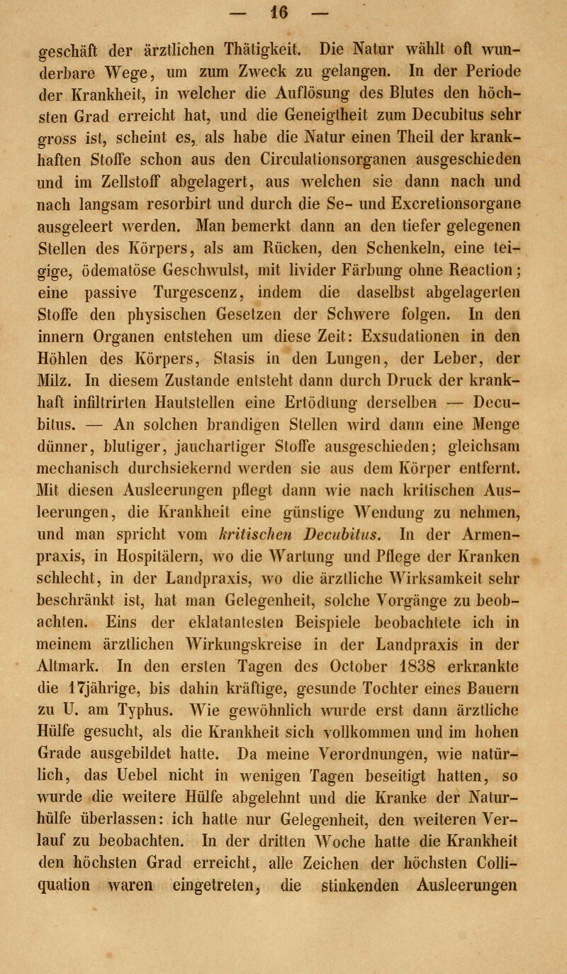 geschäft der ärztlichen Thätigkeit. Die Natur wählt oft wun- derbare Wege, um zum Zweck zu gelangen. In der Periode der Krankheit, in welcher die Auflösung des Blutes den höch- sten Grad erreicht hat, und die Geneigtheit zum Decubitus sehr gross ist, scheint es,, als habe die Natur einen Theil der krank- haften Stoffe schon aus den Circulationsorganen ausgeschieden und im Zellstoff abgelagert, aus welchen sie dann nach und nach langsam resorbirt und durch die Se- und Excretionsorgane ausgeleert werden. Man bemerkt dann an den tiefer gelegenen Stellen des Körpers, als am Rücken, den Schenkeln, eine tei- gige, ödematöse Geschwulst, mit livider Färbung ohne Reaction; eine passive Turgescenz, indem die daselbst abgelagerten Stoffe den physischen Gesetzen der Schwere folgen. In den innern Organen entstehen um diese Zeit: Exsudationen in den Höhlen des Körpers, Stasis in den Lungen, der Leber, der Milz. In diesem Zustande entsteht dann durch Druck der krank- haft infdtrirten Hautstellen eine Ertödtung derselben — Decu- bitus. — An solchen brandigen Stellen wird dann eine Menge dünner, blutiger, jauchardger Stoffe ausgeschieden; gleichsam mechanisch durchsickernd werden sie aus dem Körper entfernt. Mit diesen Ausleerungen pflegt dann wie nach kritischen Aus- leerungen, die Krankheit eine günstige Wendung zu nehmen, und man spricht vom kritischen Decubitus. In der Armen- praxis, in Hospitälern, wo die Wartung und Pflege der Kranken schlecht, in der Landpraxis, wo die ärztliche Wirksamkeit sehr beschränkt ist, hat man Gelegenheit, solche Vorgänge zu beob- achten. Eins der eklatantesten Beispiele beobachtete ich in meinem ärztlichen Wirkungskreise in der Landpraxis in der Altmark. In den ersten Tagen des October 1838 erkrankte die 17jährige, bis dahin kräftige, gesunde Tochter eines Bauern zu U. am Typhus. Wie gewöhnlich wurde erst dann ärztliche Hülfe gesucht, als die Krankheit sich vollkommen und im hohen Grade ausgebildet hatte. Da meine Verordnungen, wie natür- lich, das Uebel nicht in wenigen Tagen beseitigt hatten, so wurde die weitere Hülfe abgelehnt und die Kranke der Natur- hülfe überlassen: ich hatte nur Gelegenheit, den weiteren Ver- lauf zu beobachten. In der dritten Woche hatte die Krankheit den höchsten Grad erreicht, alle Zeichen der höchsten Colli- quation waren eingetreten, die stinkenden Ausleerungen