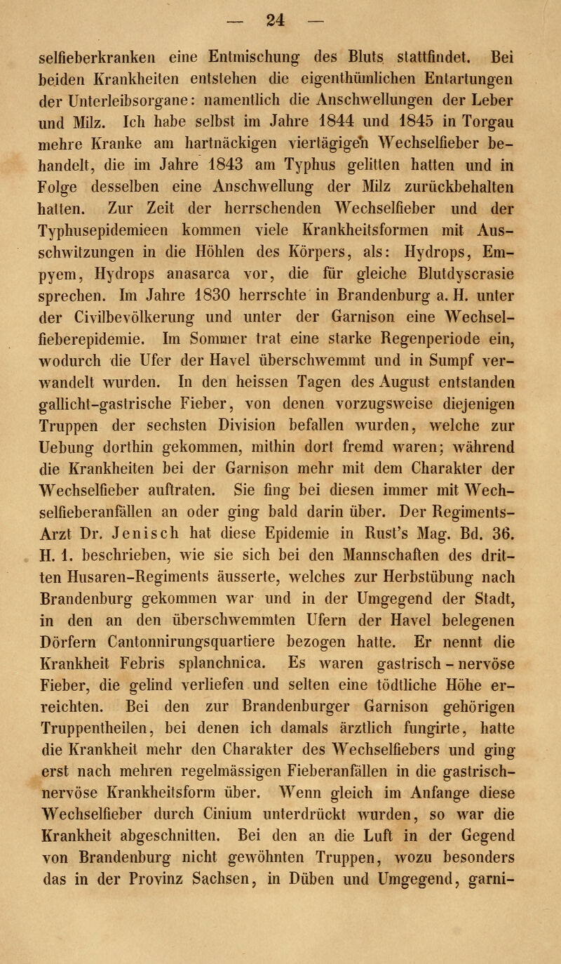 selfieberkranken eine Entmischung des Bluts stattfindet. Bei beiden Krankheiten entstehen die eigenthümhchen Entartungen der ünterleibsorgane: namentlich die Anschwellungen der Leber und Milz. Ich habe selbst im Jahre 1844 und 1845 in Torgau mehre Kranke am hartnäckigen viertägige^ Wechselfieber be- handelt, die im Jahre 1843 am Typhus gelitten hatten und in Folge desselben eine Anschwellung der Milz zurückbehalten hatten. Zur Zeit der herrschenden Wechselfieber und der Typhusepidemieen kommen viele Krankheitsformen mit Aus- schwitzungen in die Höhlen des Körpers, als: Hydrops, Em- pyem, Hydrops anasarca vor, die für gleiche Blutdyscrasie sprechen. Im Jahre 1830 herrschte in Brandenburg a. H. unter der Civilbevölkerung und unter der Garnison eine Wechsel- fieberepidemie. Im Sommer trat eine starke Regenperiode ein, wodurch die Ufer der Havel überschwemmt und in Sumpf ver- wandelt wurden. In den heissen Tagen des August entstanden gallicht-gastrische Fieber, von denen vorzugsweise diejenigen Truppen der sechsten Division befallen wurden, welche zur Uebung dorthin gekommen, mithin dort fremd waren; während die Krankheiten bei der Garnison mehr mit dem Charakter der Wechselfieber auftraten. Sie fing bei diesen immer mit Wech- selfieberanfällen an oder ging bald darin über. Der Regiments- Arzt Dr. Jenisch hat diese Epidemie in Rust's Mag. Bd. 36. H. 1. beschrieben, wie sie sich bei den Mannschaften des drit- ten Husaren-Regiments äusserte, welches zur Herbstübung nach Brandenburg gekommen war und in der Umgegend der Stadt, in den an den überschwemmten Ufern der Havel belegenen Dörfern Cantonnirungsquartiere bezogen hatte. Er nennt die Krankheit Febris splanchnica. Es waren gastrisch - nervöse Fieber, die gelind verliefen und selten eine tödtliche Höhe er- reichten. Bei den zur Brandenburger Garnison gehörigen Truppentheilen, bei denen ich damals ärztlich fungirte, hatte die Krankheit mehr den Charakter des Wechselfiebers und ging erst nach mehren regelmässigen Fieberanfällen in die gastrisch- nervöse Krankheitsform über. Wenn gleich im Anfange diese Wechselfieber durch Cinium unterdrückt wurden, so war die Krankheit abgeschnitten. Bei den an die Luft in der Gegend von Brandenburg nicht gewöhnten Truppen, wozu besonders das in der Provinz Sachsen, in Düben und Umgegend, garni-