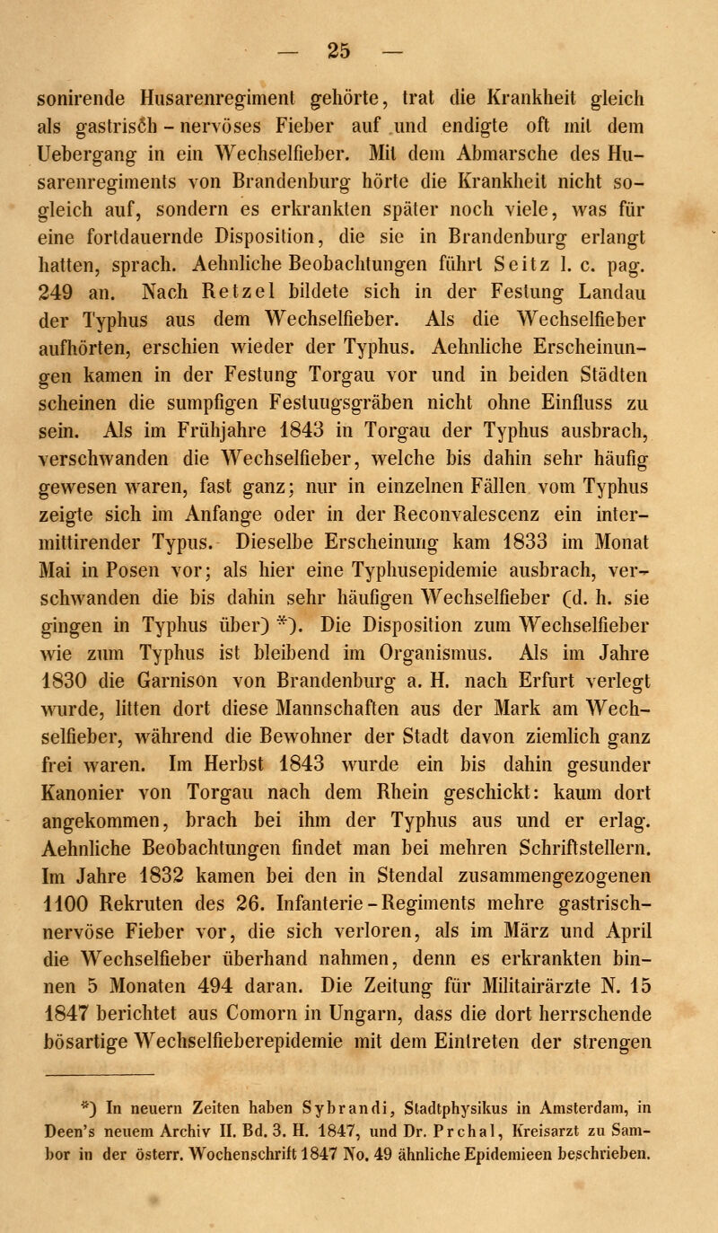 sonirende Husarenregiment gehörte, trat die Krankheit gleich als gastrisöh - nervöses Fieber auf und endigte oft mit dem Uebergang in ein Wechselfieber. Mit dem Abmärsche des Hu- sarenregiments von Brandenburg hörte die Krankheit nicht so- gleich auf, sondern es erkrankten später noch viele, was für eine fortdauernde Disposition, die sie in Brandenburg erlangt hatten, sprach. Aehnliche Beobachtungen führt Seitz I.e. pag. 249 an. Nach Retzel bildete sich in der Festung Landau der Typhus aus dem Wechselfieber. Als die Wechselfieber aufhörten, erschien wieder der Typhus. Aehnliche Erscheinun- gen kamen in der Festung Torgau vor und in beiden Städten scheinen die sumpfigen Festuugsgräben nicht ohne Einfluss zu sein. Als im Frühjahre 1843 in Torgau der Typhus ausbrach, verschwanden die Wechselfieber, welche bis dahin sehr häufig gewesen waren, fast ganz; nur in einzelnen Fällen vom Typhus zeigte sich im Anfange oder in der Reconvalescenz ein inter- mittirender Typus. Dieselbe Erscheinung kam 1833 im Monat Mai in Posen vor; als hier eine Typhusepidemie ausbrach, ver- schwanden die bis dahin sehr häufigen Wechselfieber (d. h. sie gingen in Typhus über) ^). Die Disposition zum Wechselfieber wie zum Typhus ist bleibend im Organismus. Als im Jahre 1830 die Garnison von Brandenburg a. H. nach Erfurt verlegt wurde, litten dort diese Mannschaften aus der Mark am Wech- selfieber, während die Bewohner der Stadt davon ziemlich ganz frei waren. Im Herbst 1843 wurde ein bis dahin gesunder Kanonier von Torgau nach dem Rhein geschickt: kaum dort angekommen, brach bei ihm der Typhus aus und er erlag. Aehnliche Beobachtungen findet man bei mehren Schriftstellern. Im Jahre 1832 kamen bei den in Stendal zusammengezogenen 1100 Rekruten des 26. Infanterie - Regiments mehre gastrisch- nervöse Fieber vor, die sich verloren, als im März und April die Wechselfieber überhand nahmen, denn es erkrankten bin- nen 5 Monaten 494 daran. Die Zeitung für Militairärzte N. 15 1847 berichtet aus Comorn in Ungarn, dass die dort herrschende bösartige Wechselfieberepidemie mit dem Eintreten der strengen '^) In neuem Zeiten haben Sybrandi, Stadtphysikus in Amsterdam, in Deen's neuem Archiv II. Bd. 3. H. 1847, und Dr. Prchal, Kreisarzt zu Sam- bor in der österr. Wochenschrift 1847 No. 49 ähnhche Epidemieen beschrieben.